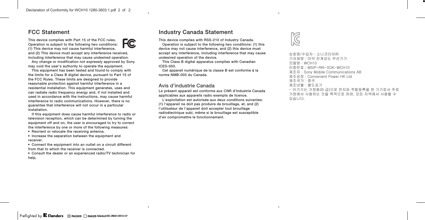 FCC StatementThis device complies with Part 15 of the FCC rules.Operation is subject to the following two conditions:(1) This device may not cause harmful interference,and (2) This device must accept any interference received,including interference that may cause undesired operation.Any change or modification not expressly approved by Sonymay void the user&apos;s authority to operate the equipment.This equipment has been tested and found to comply withthe limits for a Class B digital device, pursuant to Part 15 ofthe FCC Rules. These limits are designed to providereasonable protection against harmful interference in aresidential installation. This equipment generates, uses andcan radiate radio frequency energy and, if not installed andused in accordance with the instructions, may cause harmfulinterference to radio communications. However, there is noguarantee that interference will not occur in a particularinstallation.If this equipment does cause harmful interference to radio ortelevision reception, which can be determined by turning theequipment off and on, the user is encouraged to try to correctthe interference by one or more of the following measures:•Reorient or relocate the receiving antenna.•Increase the separation between the equipment andreceiver.•Connect the equipment into an outlet on a circuit differentfrom that to which the receiver is connected.•Consult the dealer or an experienced radio/TV technician forhelp.Industry Canada StatementThis device complies with RSS-210 of Industry Canada.Operation is subject to the following two conditions: (1) thisdevice may not cause interference, and (2) this device mustaccept any interference, including interference that may causeundesired operation of the device.This Class B digital apparatus complies with CanadianICES-003.Cet appareil numérique de la classe B est conforme à lanorme NMB-003 du Canada.Avis d’industrie CanadaLe présent appareil est conforme aux CNR d&apos;Industrie Canadaapplicables aux appareils radio exempts de licence.L&apos;exploitation est autorisée aux deux conditions suivantes:(1) l&apos;appareil ne doit pas produire de brouillage, et, and (2)l&apos;utilisateur de l&apos;appareil doit accepter tout brouillageradioélectrique subi, même si le brouillage est susceptibled&apos;en compromettre le fonctionnement.July 9, 2013  16:21:24January 23, 2014  16:54:39February 25, 2014  17:14:47Declaration of Conformity for WCH10 1280-3603.1.pdf  2  of   2상호명/수입자 : 소니코리아㈜기자재명 : 미약 전계강도 무선기기모델명 : WCH10인증번호 : MSIP-RRI-SOK-WCH10제조자 : Sony Mobile Communications AB제조공장 : Convenient Power HK Ltd제조국가 : 중국제조년월 : 별도표기- 이기기는 가정용(B 급)으로 전자파 적합등록을 한 기기로서 주로가정에서 사용하는 것을 목적으로 하며, 모든 지역에서 사용할 수있습니다.