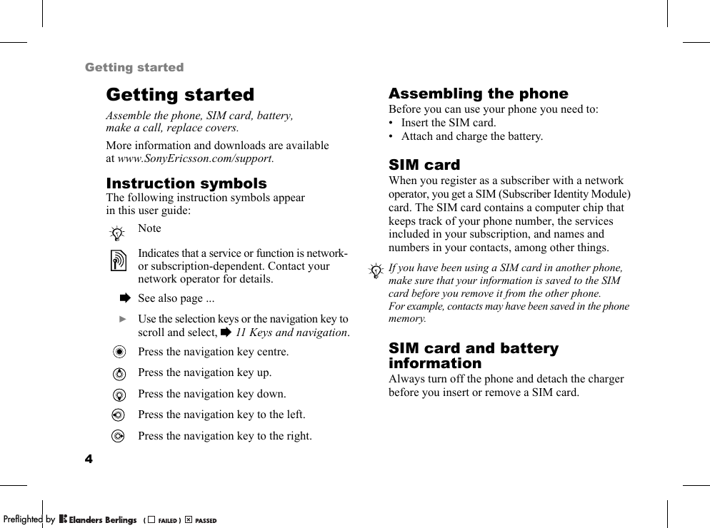 4Getting startedGetting startedAssemble the phone, SIM card, battery, make a call, replace covers.More information and downloads are available at www.SonyEricsson.com/support.Instruction symbolsThe following instruction symbols appear in this user guide:Assembling the phoneBefore you can use your phone you need to:• Insert the SIM card.• Attach and charge the battery.SIM cardWhen you register as a subscriber with a network operator, you get a SIM (Subscriber Identity Module) card. The SIM card contains a computer chip that keeps track of your phone number, the services included in your subscription, and names and numbers in your contacts, among other things.SIM card and battery informationAlways turn off the phone and detach the charger before you insert or remove a SIM card.NoteIndicates that a service or function is network- or subscription-dependent. Contact your network operator for details.  % See also page ...  } Use the selection keys or the navigation key to scroll and select, %11 Keys and navigation.Press the navigation key centre.Press the navigation key up.Press the navigation key down.Press the navigation key to the left.Press the navigation key to the right.If you have been using a SIM card in another phone, make sure that your information is saved to the SIM card before you remove it from the other phone. For example, contacts may have been saved in the phone memory.PPreflighted byreflighted byPreflighted by (                  )(                  )(                  )