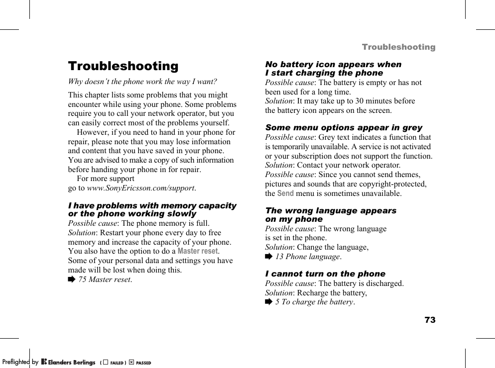 73TroubleshootingTroubleshootingWhy doesn’t the phone work the way I want?This chapter lists some problems that you might encounter while using your phone. Some problems require you to call your network operator, but you can easily correct most of the problems yourself.However, if you need to hand in your phone for repair, please note that you may lose information and content that you have saved in your phone. You are advised to make a copy of such information before handing your phone in for repair.For more support go to www.SonyEricsson.com/support.I have problems with memory capacity or the phone working slowlyPossible cause: The phone memory is full.Solution: Restart your phone every day to free memory and increase the capacity of your phone.You also have the option to do a Master reset. Some of your personal data and settings you have made will be lost when doing this. %75 Master reset.No battery icon appears when I start charging the phonePossible cause: The battery is empty or has not been used for a long time.Solution: It may take up to 30 minutes before the battery icon appears on the screen.Some menu options appear in greyPossible cause: Grey text indicates a function that is temporarily unavailable. A service is not activated or your subscription does not support the function.Solution: Contact your network operator.Possible cause: Since you cannot send themes, pictures and sounds that are copyright-protected, the Send menu is sometimes unavailable.The wrong language appears on my phonePossible cause: The wrong language is set in the phone.Solution: Change the language, %13 Phone language.I cannot turn on the phonePossible cause: The battery is discharged.Solution: Recharge the battery, %5 To charge the battery.PPreflighted byreflighted byPreflighted by (                  )(                  )(                  )
