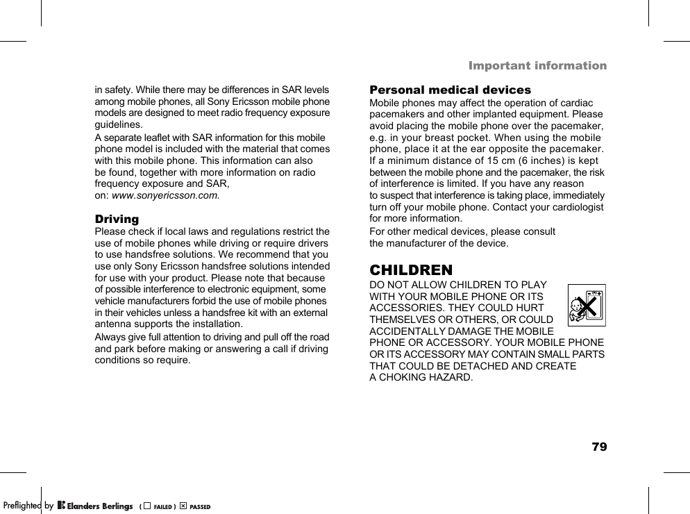 79Important informationin safety. While there may be differences in SAR levels among mobile phones, all Sony Ericsson mobile phone models are designed to meet radio frequency exposure guidelines.A separate leaflet with SAR information for this mobile phone model is included with the material that comes with this mobile phone. This information can also be found, together with more information on radio frequency exposure and SAR, on: www.sonyericsson.com.DrivingPlease check if local laws and regulations restrict the use of mobile phones while driving or require drivers to use handsfree solutions. We recommend that you use only Sony Ericsson handsfree solutions intended for use with your product. Please note that because of possible interference to electronic equipment, some vehicle manufacturers forbid the use of mobile phones in their vehicles unless a handsfree kit with an external antenna supports the installation.Always give full attention to driving and pull off the road and park before making or answering a call if driving conditions so require.Personal medical devicesMobile phones may affect the operation of cardiac pacemakers and other implanted equipment. Please avoid placing the mobile phone over the pacemaker, e.g. in your breast pocket. When using the mobile phone, place it at the ear opposite the pacemaker. If a minimum distance of 15 cm (6 inches) is kept between the mobile phone and the pacemaker, the risk of interference is limited. If you have any reason to suspect that interference is taking place, immediately turn off your mobile phone. Contact your cardiologist for more information.For other medical devices, please consult the manufacturer of the device.CHILDRENDO NOT ALLOW CHILDREN TO PLAY WITH YOUR MOBILE PHONE OR ITS ACCESSORIES. THEY COULD HURT THEMSELVES OR OTHERS, OR COULD ACCIDENTALLY DAMAGE THE MOBILE PHONE OR ACCESSORY. YOUR MOBILE PHONE OR ITS ACCESSORY MAY CONTAIN SMALL PARTS THAT COULD BE DETACHED AND CREATE A CHOKING HAZARD.PPreflighted byreflighted byPreflighted by (                  )(                  )(                  )