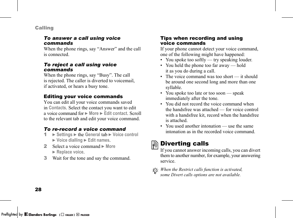 28CallingTo answer a call using voice commandsWhen the phone rings, say “Answer” and the call is connected.To reject a call using voice commandsWhen the phone rings, say “Busy”. The call is rejected. The caller is diverted to voicemail, if activated, or hears a busy tone.Editing your voice commandsYou can edit all your voice commands saved in Contacts. Select the contact you want to edit a voice command for }More }Edit contact. Scroll to the relevant tab and edit your voice command.To re-record a voice command1}Settings }the General tab }Voice control }Voice dialling }Edit names.2Select a voice command }More }Replace voice.3Wait for the tone and say the command.Tips when recording and using voice commandsIf your phone cannot detect your voice command, one of the following might have happened:• You spoke too softly — try speaking louder.• You held the phone too far away — hold it as you do during a call.• The voice command was too short — it should be around one second long and more than one syllable.• You spoke too late or too soon — speak immediately after the tone.• You did not record the voice command when the handsfree was attached — for voice control with a handsfree kit, record when the handsfree is attached.• You used another intonation — use the same intonation as in the recorded voice command.Diverting callsIf you cannot answer incoming calls, you can divert them to another number, for example, your answering service.When the Restrict calls function is activated, some Divert calls options are not available.PPreflighted byreflighted byPreflighted by (                  )(                  )(                  )