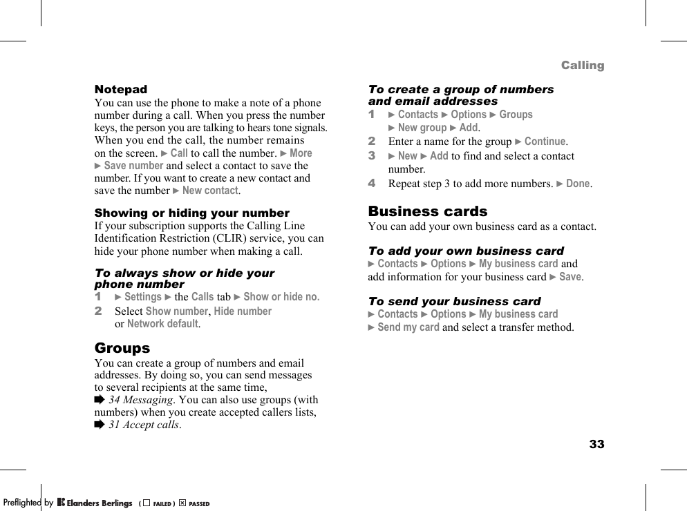 33CallingNotepadYou can use the phone to make a note of a phone number during a call. When you press the number keys, the person you are talking to hears tone signals. When you end the call, the number remains on the screen. }Call to call the number. }More }Save number and select a contact to save the number. If you want to create a new contact and save the number }New contact.Showing or hiding your numberIf your subscription supports the Calling Line Identification Restriction (CLIR) service, you can hide your phone number when making a call.To always show or hide your phone number1}Settings }the Calls tab }Show or hide no.2Select Show number, Hide number or Network default.GroupsYou can create a group of numbers and email addresses. By doing so, you can send messages to several recipients at the same time, %34 Messaging. You can also use groups (with numbers) when you create accepted callers lists, %31 Accept calls.To create a group of numbers and email addresses1}Contacts }Options }Groups }New group }Add.2Enter a name for the group }Continue.3}New }Add to find and select a contact number.4Repeat step 3 to add more numbers. }Done.Business cardsYou can add your own business card as a contact.To add your own business card}Contacts }Options }My business card and add information for your business card }Save.To send your business card}Contacts }Options }My business card }Send my card and select a transfer method.PPreflighted byreflighted byPreflighted by (                  )(                  )(                  )