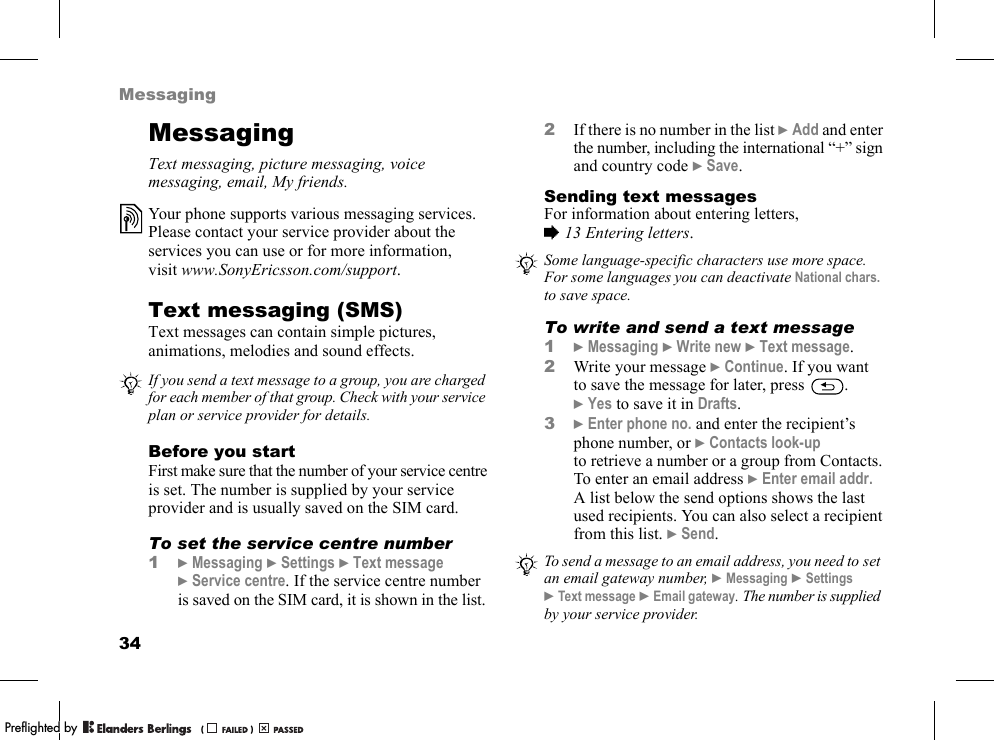 34MessagingMessagingText messaging, picture messaging, voice messaging, email, My friends.Text messaging (SMS)Text messages can contain simple pictures, animations, melodies and sound effects.Before you startFirst make sure that the number of your service centre is set. The number is supplied by your service provider and is usually saved on the SIM card.To set the service centre number1}Messaging }Settings }Text message }Service centre. If the service centre number is saved on the SIM card, it is shown in the list.2If there is no number in the list }Add and enter the number, including the international “+” sign and country code }Save.Sending text messagesFor information about entering letters, %13 Entering letters.To write and send a text message1}Messaging }Write new }Text message.2Write your message }Continue. If you want to save the message for later, press  . }Yes to save it in Drafts.3}Enter phone no. and enter the recipient’s phone number, or }Contacts look-up to retrieve a number or a group from Contacts. To enter an email address }Enter email addr. A list below the send options shows the last used recipients. You can also select a recipient from this list. }Send.Your phone supports various messaging services. Please contact your service provider about the services you can use or for more information, visit www.SonyEricsson.com/support.If you send a text message to a group, you are charged for each member of that group. Check with your service plan or service provider for details.Some language-specific characters use more space. For some languages you can deactivate National chars. to save space.To send a message to an email address, you need to set an email gateway number, }Messaging }Settings }Text message }Email gateway. The number is supplied by your service provider.PPreflighted byreflighted byPreflighted by (                  )(                  )(                  )