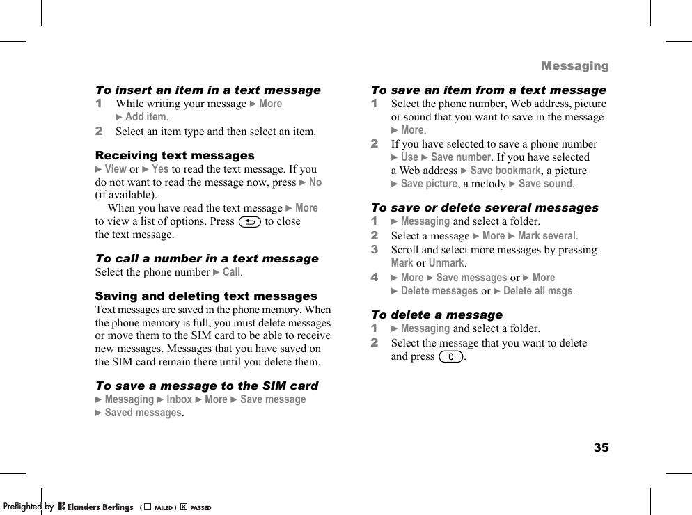 35MessagingTo insert an item in a text message1While writing your message }More }Add item.2Select an item type and then select an item.Receiving text messages}View or }Yes to read the text message. If you do not want to read the message now, press }No (if available).When you have read the text message }More to view a list of options. Press   to close the text message.To call a number in a text messageSelect the phone number }Call.Saving and deleting text messagesText messages are saved in the phone memory. When the phone memory is full, you must delete messages or move them to the SIM card to be able to receive new messages. Messages that you have saved on the SIM card remain there until you delete them.To save a message to the SIM card}Messaging }Inbox }More }Save message }Saved messages.To save an item from a text message1Select the phone number, Web address, picture or sound that you want to save in the message }More.2If you have selected to save a phone number }Use }Save number. If you have selected a Web address }Save bookmark, a picture }Save picture, a melody }Save sound.To save or delete several messages1}Messaging and select a folder.2Select a message }More }Mark several.3Scroll and select more messages by pressing Mark or Unmark.4}More }Save messages or }More }Delete messages or }Delete all msgs.To delete a message1}Messaging and select a folder.2Select the message that you want to delete and press .PPreflighted byreflighted byPreflighted by (                  )(                  )(                  )