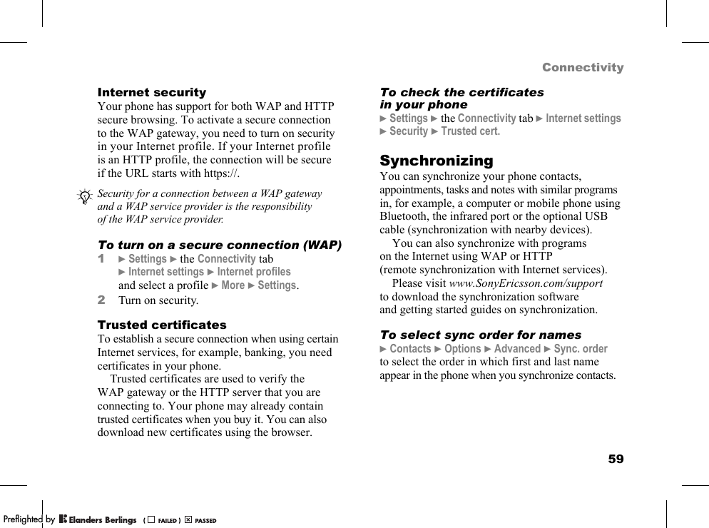 59ConnectivityInternet securityYour phone has support for both WAP and HTTP secure browsing. To activate a secure connection to the WAP gateway, you need to turn on security in your Internet profile. If your Internet profile is an HTTP profile, the connection will be secure if the URL starts with https://.To turn on a secure connection (WAP)1}Settings }the Connectivity tab }Internet settings }Internet profiles and select a profile }More }Settings.2Turn on security.Trusted certificatesTo establish a secure connection when using certain Internet services, for example, banking, you need certificates in your phone.Trusted certificates are used to verify the WAP gateway or the HTTP server that you are connecting to. Your phone may already contain trusted certificates when you buy it. You can also download new certificates using the browser.To check the certificates in your phone}Settings }the Connectivity tab }Internet settings }Security }Trusted cert.SynchronizingYou can synchronize your phone contacts, appointments, tasks and notes with similar programs in, for example, a computer or mobile phone using Bluetooth, the infrared port or the optional USB cable (synchronization with nearby devices).You can also synchronize with programs on the Internet using WAP or HTTP (remote synchronization with Internet services).Please visit www.SonyEricsson.com/support to download the synchronization software and getting started guides on synchronization.To select sync order for names}Contacts }Options }Advanced }Sync. order to select the order in which first and last name appear in the phone when you synchronize contacts.Security for a connection between a WAP gateway and a WAP service provider is the responsibility of the WAP service provider.PPreflighted byreflighted byPreflighted by (                  )(                  )(                  )