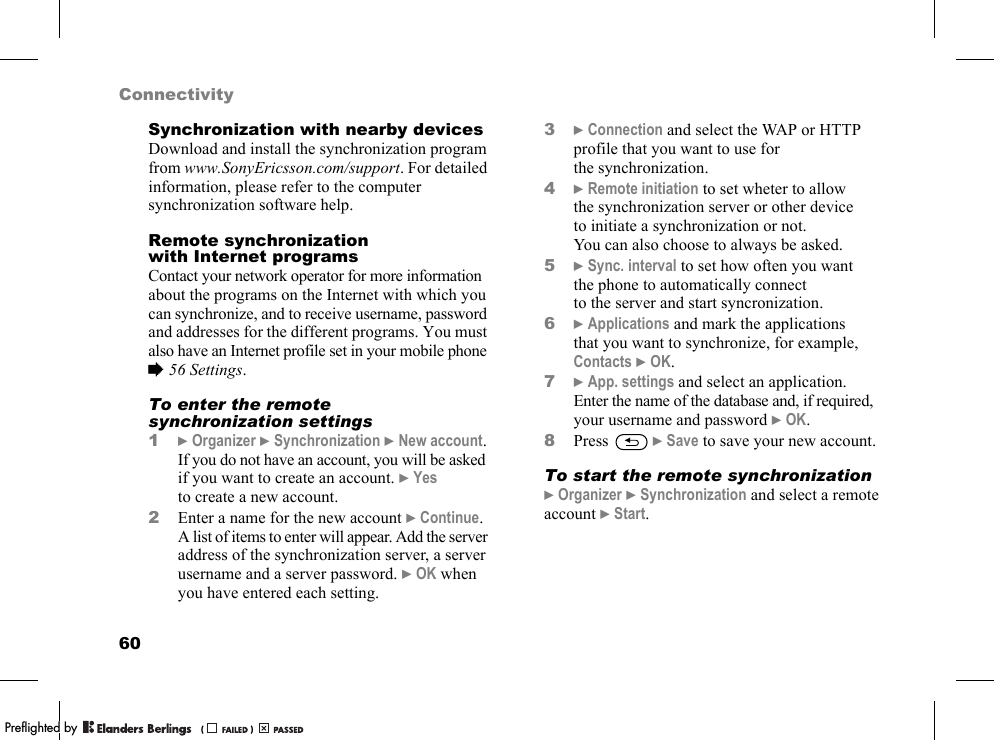60ConnectivitySynchronization with nearby devicesDownload and install the synchronization program from www.SonyEricsson.com/support. For detailed information, please refer to the computer synchronization software help.Remote synchronization with Internet programsContact your network operator for more information about the programs on the Internet with which you can synchronize, and to receive username, password and addresses for the different programs. You must also have an Internet profile set in your mobile phone %56 Settings.To enter the remote synchronization settings1}Organizer }Synchronization }New account. If you do not have an account, you will be asked if you want to create an account. }Yes to create a new account.2Enter a name for the new account }Continue. A list of items to enter will appear. Add the server address of the synchronization server, a server username and a server password. }OK when you have entered each setting.3}Connection and select the WAP or HTTP profile that you want to use for the synchronization.4}Remote initiation to set wheter to allow the synchronization server or other device to initiate a synchronization or not. You can also choose to always be asked.5}Sync. interval to set how often you want the phone to automatically connect to the server and start syncronization.6}Applications and mark the applications that you want to synchronize, for example, Contacts }OK.7}App. settings and select an application. Enter the name of the database and, if required, your username and password }OK.8Press  }Save to save your new account.To start the remote synchronization}Organizer }Synchronization and select a remote account }Start.PPreflighted byreflighted byPreflighted by (                  )(                  )(                  )