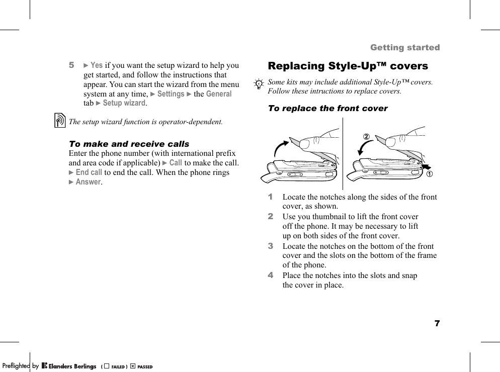 7Getting started5}Yes if you want the setup wizard to help you get started, and follow the instructions that appear. You can start the wizard from the menu system at any time, }Settings }the General tab }Setup wizard.To make and receive callsEnter the phone number (with international prefix and area code if applicable) }Call to make the call. }End call to end the call. When the phone rings }Answer.Replacing Style-Up™ coversTo replace the front cover1Locate the notches along the sides of the front cover, as shown.2Use you thumbnail to lift the front cover off the phone. It may be necessary to lift up on both sides of the front cover.3Locate the notches on the bottom of the front cover and the slots on the bottom of the frame of the phone.4Place the notches into the slots and snap the cover in place.The setup wizard function is operator-dependent.Some kits may include additional Style-Up™ covers. Follow these intructions to replace covers.PPreflighted byreflighted byPreflighted by (                  )(                  )(                  )
