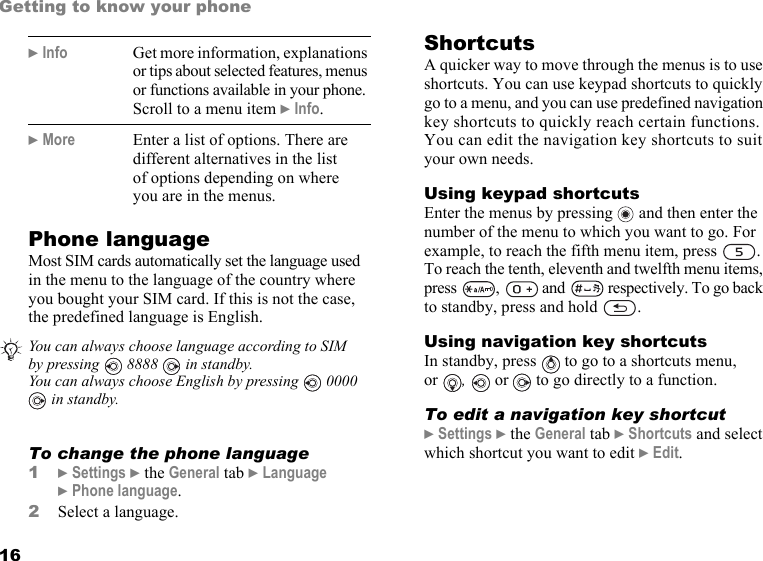 This is the Internet version of the user&apos;s guide. © Print only for private use.16Getting to know your phonePhone languageMost SIM cards automatically set the language used in the menu to the language of the country where you bought your SIM card. If this is not the case, the predefined language is English.  To change the phone language1} Settings } the General tab } Language } Phone language.2Select a language.ShortcutsA quicker way to move through the menus is to use shortcuts. You can use keypad shortcuts to quickly go to a menu, and you can use predefined navigation key shortcuts to quickly reach certain functions. You can edit the navigation key shortcuts to suit your own needs.Using keypad shortcutsEnter the menus by pressing   and then enter the number of the menu to which you want to go. For example, to reach the fifth menu item, press  . To reach the tenth, eleventh and twelfth menu items, press  ,   and   respectively. To go back to standby, press and hold  .Using navigation key shortcutsIn standby, press   to go to a shortcuts menu, or  ,   or   to go directly to a function.To edit a navigation key shortcut} Settings } the General tab } Shortcuts and select which shortcut you want to edit } Edit.} Info Get more information, explanations or tips about selected features, menus or functions available in your phone. Scroll to a menu item } Info.} More Enter a list of options. There are different alternatives in the list of options depending on where you are in the menus.You can always choose language according to SIM by pressing  8888  in standby.You can always choose English by pressing   0000  in standby.