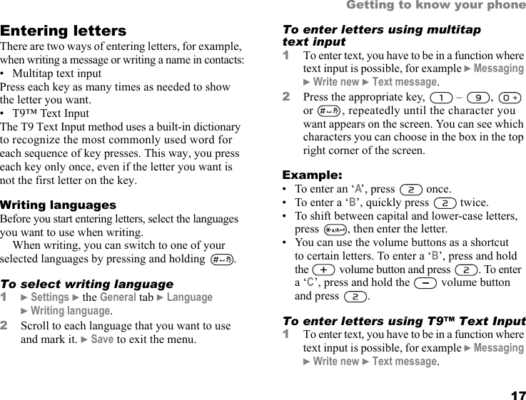 This is the Internet version of the user&apos;s guide. © Print only for private use. 17Getting to know your phoneEntering lettersThere are two ways of entering letters, for example, when writing a message or writing a name in contacts:• Multitap text inputPress each key as many times as needed to show the letter you want.• T9™ Text InputThe T9 Text Input method uses a built-in dictionary to recognize the most commonly used word for each sequence of key presses. This way, you press each key only once, even if the letter you want is not the first letter on the key.Writing languagesBefore you start entering letters, select the languages you want to use when writing.When writing, you can switch to one of your selected languages by pressing and holding  . To select writing language1} Settings } the General tab } Language } Writing language.2Scroll to each language that you want to use and mark it. } Save to exit the menu.To enter letters using multitap text input1To enter text, you have to be in a function where text input is possible, for example } Messaging } Write new } Text message.2Press the appropriate key,   –  ,   or  , repeatedly until the character you want appears on the screen. You can see which characters you can choose in the box in the top right corner of the screen. Example:• To enter an ‘A’, press   once.• To enter a ‘B’, quickly press   twice.• To shift between capital and lower-case letters, press  , then enter the letter.• You can use the volume buttons as a shortcut to certain letters. To enter a ‘B’, press and hold the  volume button and press  . To enter a ‘C’, press and hold the   volume button and press  .To enter letters using T9™ Text Input1To enter text, you have to be in a function where text input is possible, for example } Messaging } Write new } Text message.