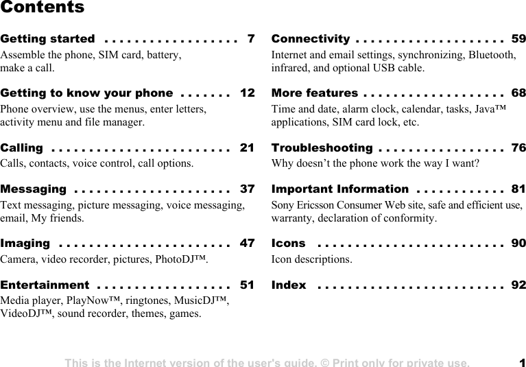 This is the Internet version of the user&apos;s guide. © Print only for private use. 1Contents                           Getting started   . . . . . . . . . . . . . . . . . .   7Assemble the phone, SIM card, battery, make a call.Getting to know your phone  . . . . . . .   12Phone overview, use the menus, enter letters, activity menu and file manager.Calling  . . . . . . . . . . . . . . . . . . . . . . . .   21Calls, contacts, voice control, call options.Messaging  . . . . . . . . . . . . . . . . . . . . .   37Text messaging, picture messaging, voice messaging, email, My friends.Imaging  . . . . . . . . . . . . . . . . . . . . . . .   47Camera, video recorder, pictures, PhotoDJ™.Entertainment  . . . . . . . . . . . . . . . . . .   51Media player, PlayNow™, ringtones, MusicDJ™, VideoDJ™, sound recorder, themes, games.Connectivity  . . . . . . . . . . . . . . . . . . . .  59Internet and email settings, synchronizing, Bluetooth, infrared, and optional USB cable.More features . . . . . . . . . . . . . . . . . . .  68Time and date, alarm clock, calendar, tasks, Java™ applications, SIM card lock, etc.Troubleshooting  . . . . . . . . . . . . . . . . .  76Why doesn’t the phone work the way I want?Important Information  . . . . . . . . . . . .  81Sony Ericsson Consumer Web site, safe and efficient use, warranty, declaration of conformity.Icons   . . . . . . . . . . . . . . . . . . . . . . . . .  90Icon descriptions.Index   . . . . . . . . . . . . . . . . . . . . . . . . .  92