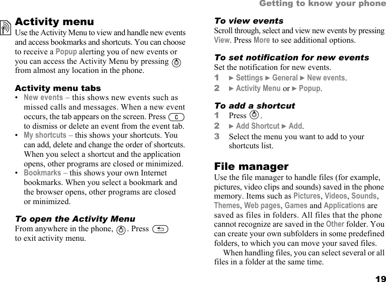 This is the Internet version of the user&apos;s guide. © Print only for private use. 19Getting to know your phoneActivity menuUse the Activity Menu to view and handle new events and access bookmarks and shortcuts. You can choose to receive a Popup alerting you of new events or you can access the Activity Menu by pressing   from almost any location in the phone.Activity menu tabs•New events – this shows new events such as missed calls and messages. When a new event occurs, the tab appears on the screen. Press   to dismiss or delete an event from the event tab.•My shortcuts – this shows your shortcuts. You can add, delete and change the order of shortcuts. When you select a shortcut and the application opens, other programs are closed or minimized.•Bookmarks – this shows your own Internet bookmarks. When you select a bookmark and the browser opens, other programs are closed or minimized.To open the Activity MenuFrom anywhere in the phone,  . Press   to exit activity menu.To view eventsScroll through, select and view new events by pressing View. Press More to see additional options.To set notification for new eventsSet the notification for new events. 1} Settings } General } New events.2} Activity Menu or } Popup.To add a shortcut1Press .2} Add Shortcut } Add.3Select the menu you want to add to your shortcuts list.File managerUse the file manager to handle files (for example, pictures, video clips and sounds) saved in the phone memory. Items such as Pictures, Videos, Sounds, Themes, Web pages, Games and Applications are saved as files in folders. All files that the phone cannot recognize are saved in the Other folder. You can create your own subfolders in some predefined folders, to which you can move your saved files.When handling files, you can select several or all files in a folder at the same time. 