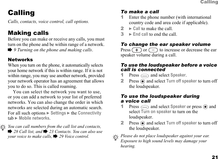 This is the Internet version of the user&apos;s guide. © Print only for private use. 21CallingCallingCalls, contacts, voice control, call options.Making callsBefore you can make or receive any calls, you must turn on the phone and be within range of a network. % 9 Turning on the phone and making calls.NetworksWhen you turn on the phone, it automatically selects your home network if this is within range. If it is not within range, you may use another network, provided your network operator has an agreement that allows you to do so. This is called roaming.You can select the network you want to use, or you can add a network to your list of preferred networks. You can also change the order in which networks are selected during an automatic search. For all such options } Settings } the Connectivity tab } Mobile networks.  To make a call1Enter the phone number (with international country code and area code if applicable).2} Call to make the call.3} End call to end the call.To change the ear speaker volumePress   or   to increase or decrease the ear speaker volume during a call.To use the loudspeaker before a voice call is connected1Press   and select Speaker.2Press   and select Turn off speaker to turn off the loudspeaker.To use the loudspeaker during a voice call1Press   and select Speaker or press   and select Turn on speaker to turn on the loudspeaker.2Press   and select Turn off speaker to turn off the loudspeaker.You can call numbers from the call list and contacts, % 28 Call list, and % 23 Contacts. You can also use your voice to make calls, % 29 Voice control. Please do not place loudspeaker against your ear. Exposure to high sound levels may damage your hearing. 