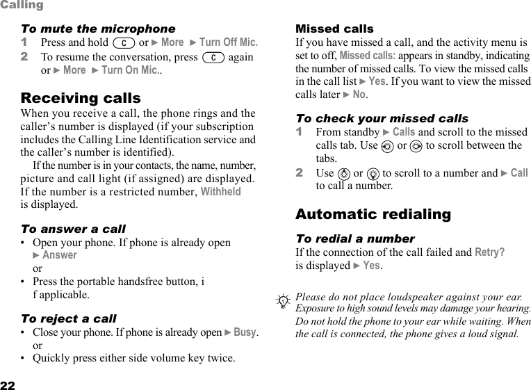 This is the Internet version of the user&apos;s guide. © Print only for private use.22CallingTo mute the microphone1Press and hold   or } More  } Turn Off Mic.2To resume the conversation, press   again or } More  } Turn On Mic..Receiving callsWhen you receive a call, the phone rings and the caller’s number is displayed (if your subscription includes the Calling Line Identification service and the caller’s number is identified).If the number is in your contacts, the name, number, picture and call light (if assigned) are displayed. If the number is a restricted number, Withheld is displayed.To answer a call• Open your phone. If phone is already open } Answeror• Press the portable handsfree button, if applicable.To reject a call• Close your phone. If phone is already open } Busy.or• Quickly press either side volume key twice.Missed callsIf you have missed a call, and the activity menu is set to off, Missed calls: appears in standby, indicating the number of missed calls. To view the missed calls in the call list } Yes. If you want to view the missed calls later } No.To check your missed calls1From standby } Calls and scroll to the missed calls tab. Use   or   to scroll between the tabs.2Use   or   to scroll to a number and } Call to call a number.Automatic redialingTo redial a numberIf the connection of the call failed and Retry? is displayed } Yes.Please do not place loudspeaker against your ear.  Exposure to high sound levels may damage your hearing. Do not hold the phone to your ear while waiting. When the call is connected, the phone gives a loud signal.