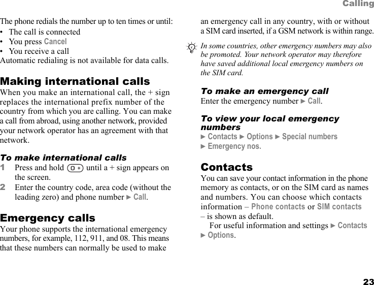 This is the Internet version of the user&apos;s guide. © Print only for private use. 23CallingThe phone redials the number up to ten times or until:• The call is connected•You press Cancel • You receive a callAutomatic redialing is not available for data calls.Making international callsWhen you make an international call, the + sign replaces the international prefix number of the country from which you are calling. You can make a call from abroad, using another network, provided your network operator has an agreement with that network.To make international calls1Press and hold   until a + sign appears on the screen.2Enter the country code, area code (without the leading zero) and phone number } Call. Emergency callsYour phone supports the international emergency numbers, for example, 112, 911, and 08. This means that these numbers can normally be used to make an emergency call in any country, with or without a SIM card inserted, if a GSM network is within range.To make an emergency callEnter the emergency number } Call.To view your local emergency numbers} Contacts } Options } Special numbers } Emergency nos.ContactsYou can save your contact information in the phone memory as contacts, or on the SIM card as names and numbers. You can choose which contacts information – Phone contacts or SIM contacts – is shown as default.For useful information and settings } Contacts } Options.In some countries, other emergency numbers may also be promoted. Your network operator may therefore have saved additional local emergency numbers on the SIM card.
