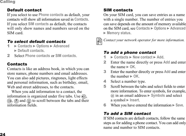 This is the Internet version of the user&apos;s guide. © Print only for private use.24CallingDefault contactIf you select to use Phone contacts as default, your contacts will show all information saved in Contacts. If you select SIM contacts as default, the contacts will only show names and numbers saved on the SIM card.To select default contacts1} Contacts } Options } Advanced } Default contacts.2Select Phone contacts or SIM contacts.ContactsContacts is like an address book, in which you can store names, phone numbers and email addresses. You can also add pictures, ringtones, light effects and personal information, such as birthday, email, Web and street addresses, to the contacts.When you add information to a contact, the information is organized under five tabs. Use  , ,   and   to scroll between the tabs and their information fields.SIM contactsOn your SIM card, you can save entries as a name with a single number. The number of entries you can save depends on the amount of memory available on the SIM card, see Contacts } Options } Advanced } Memory status.To add a phone contact1} Contacts } New contact } Add.2Enter the name directly or press Add and enter the name } OK.3Enter the number directly or press Add and enter the number } OK.4Select a number type.5Scroll between the tabs and select fields to enter more information. To enter symbols, for example, @ in an email address } Symbols and select a symbol } Insert.6When you have entered the information } Save.To add a SIM contactIf SIM contacts are default contacts, follow the same steps as for adding a phone contact. You can add only name and number to SIM contacts.Contact your network operator for more information.