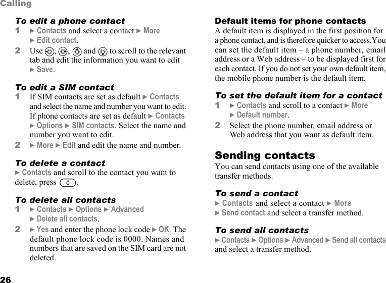 This is the Internet version of the user&apos;s guide. © Print only for private use.26CallingTo edit a phone contact1} Contacts and select a contact } More } Edit contact.2Use , ,  and  to scroll to the relevant tab and edit the information you want to edit } Save.To edit a SIM contact1If SIM contacts are set as default } Contacts and select the name and number you want to edit. If phone contacts are set as default } Contacts } Options } SIM contacts. Select the name and number you want to edit.2} More } Edit and edit the name and number.To delete a contact} Contacts and scroll to the contact you want to delete, press  .To delete all contacts1} Contacts } Options } Advanced } Delete all contacts.2} Yes and enter the phone lock code } OK. The default phone lock code is 0000. Names and numbers that are saved on the SIM card are not deleted.Default items for phone contactsA default item is displayed in the first position for a phone contact, and is therefore quicker to access.You can set the default item – a phone number, email address or a Web address – to be displayed first for each contact. If you do not set your own default item, the mobile phone number is the default item.To set the default item for a contact1} Contacts and scroll to a contact } More } Default number.2Select the phone number, email address or Web address that you want as default item.Sending contactsYou can send contacts using one of the available transfer methods.To send a contact} Contacts and select a contact } More } Send contact and select a transfer method.To send all contacts} Contacts } Options } Advanced } Send all contacts and select a transfer method.