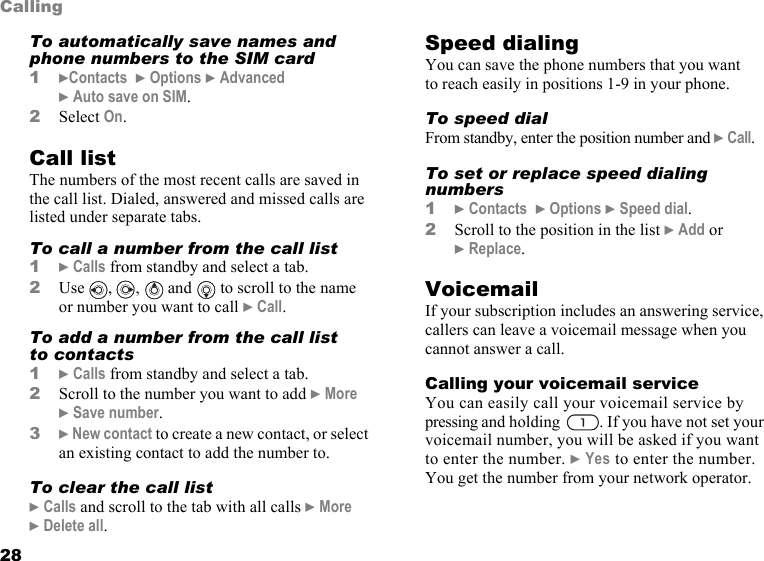 This is the Internet version of the user&apos;s guide. © Print only for private use.28CallingTo automatically save names and phone numbers to the SIM card1}Contacts  } Options } Advanced  } Auto save on SIM.2Select On.Call listThe numbers of the most recent calls are saved in the call list. Dialed, answered and missed calls are listed under separate tabs.To call a number from the call list1} Calls from standby and select a tab.2Use , ,  and  to scroll to the name or number you want to call } Call.To add a number from the call list to contacts1} Calls from standby and select a tab.2Scroll to the number you want to add } More } Save number.3} New contact to create a new contact, or select an existing contact to add the number to.To clear the call list} Calls and scroll to the tab with all calls } More } Delete all.Speed dialingYou can save the phone numbers that you want to reach easily in positions 1-9 in your phone.To speed dialFrom standby, enter the position number and } Call.To set or replace speed dialing numbers1} Contacts  } Options } Speed dial.2Scroll to the position in the list } Add or } Replace.VoicemailIf your subscription includes an answering service, callers can leave a voicemail message when you cannot answer a call.Calling your voicemail serviceYou can easily call your voicemail service by pressing and holding  . If you have not set your voicemail number, you will be asked if you want to enter the number. } Yes to enter the number. You get the number from your network operator. 