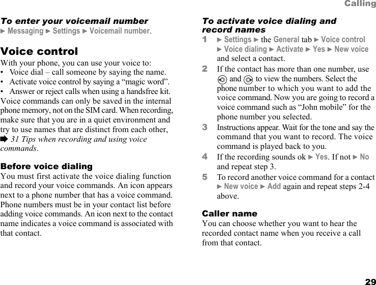 This is the Internet version of the user&apos;s guide. © Print only for private use. 29CallingTo enter your voicemail number} Messaging } Settings } Voicemail number.Voice controlWith your phone, you can use your voice to:• Voice dial – call someone by saying the name.• Activate voice control by saying a “magic word”.• Answer or reject calls when using a handsfree kit.Voice commands can only be saved in the internal phone memory, not on the SIM card. When recording, make sure that you are in a quiet environment and try to use names that are distinct from each other, % 31 Tips when recording and using voice commands.Before voice dialingYou must first activate the voice dialing function and record your voice commands. An icon appears next to a phone number that has a voice command. Phone numbers must be in your contact list before adding voice commands. An icon next to the contact name indicates a voice command is associated with that contact.To activate voice dialing and record names1} Settings } the General tab } Voice control } Voice dialing } Activate } Yes } New voice and select a contact.2If the contact has more than one number, use  and   to view the numbers. Select the phone number to which you want to add the voice command. Now you are going to record a voice command such as “John mobile” for the phone number you selected.3Instructions appear. Wait for the tone and say the command that you want to record. The voice command is played back to you.4If the recording sounds ok } Yes. If not } No and repeat step 3.5To record another voice command for a contact } New voice } Add again and repeat steps 2-4 above.Caller nameYou can choose whether you want to hear the recorded contact name when you receive a call from that contact.