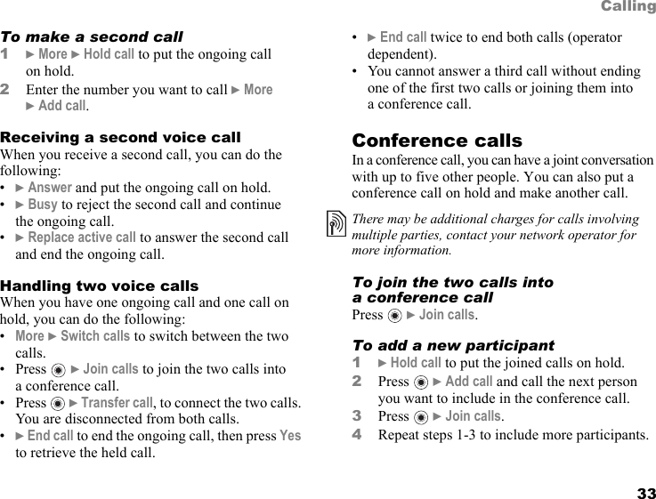 This is the Internet version of the user&apos;s guide. © Print only for private use. 33CallingTo make a second call1} More } Hold call to put the ongoing call on hold.2Enter the number you want to call } More }Add call.Receiving a second voice callWhen you receive a second call, you can do the following:•} Answer and put the ongoing call on hold.•} Busy to reject the second call and continue the ongoing call.•} Replace active call to answer the second call and end the ongoing call. Handling two voice callsWhen you have one ongoing call and one call on hold, you can do the following:•More } Switch calls to switch between the two calls.•Press  } Join calls to join the two calls into a conference call.•Press  } Transfer call, to connect the two calls. You are disconnected from both calls.•} End call to end the ongoing call, then press Yes to retrieve the held call.•} End call twice to end both calls (operator dependent).• You cannot answer a third call without ending one of the first two calls or joining them into a conference call.Conference callsIn a conference call, you can have a joint conversation with up to five other people. You can also put a conference call on hold and make another call. To join the two calls into a conference callPress  } Join calls.To add a new participant1} Hold call to put the joined calls on hold.2Press  } Add call and call the next person you want to include in the conference call.3Press  } Join calls.4Repeat steps 1-3 to include more participants.There may be additional charges for calls involving multiple parties, contact your network operator for more information.