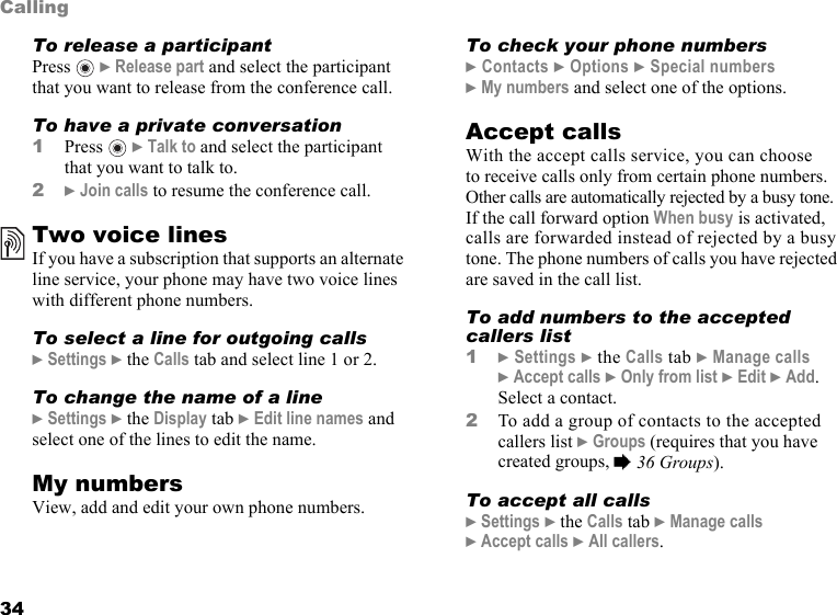 This is the Internet version of the user&apos;s guide. © Print only for private use.34CallingTo release a participantPress  } Release part and select the participant that you want to release from the conference call. To have a private conversation1Press  } Talk to and select the participant that you want to talk to.2} Join calls to resume the conference call.Two voice linesIf you have a subscription that supports an alternate line service, your phone may have two voice lines with different phone numbers.To select a line for outgoing calls} Settings } the Calls tab and select line 1 or 2.To change the name of a line} Settings } the Display tab } Edit line names and select one of the lines to edit the name.My numbersView, add and edit your own phone numbers.To check your phone numbers} Contacts } Options } Special numbers } My numbers and select one of the options.Accept callsWith the accept calls service, you can choose to receive calls only from certain phone numbers. Other calls are automatically rejected by a busy tone. If the call forward option When busy is activated, calls are forwarded instead of rejected by a busy tone. The phone numbers of calls you have rejected are saved in the call list.To add numbers to the accepted callers list1} Settings } the Calls tab } Manage calls } Accept calls } Only from list } Edit } Add. Select a contact.2To add a group of contacts to the accepted callers list } Groups (requires that you have created groups, % 36 Groups). To accept all calls} Settings } the Calls tab } Manage calls } Accept calls } All callers.