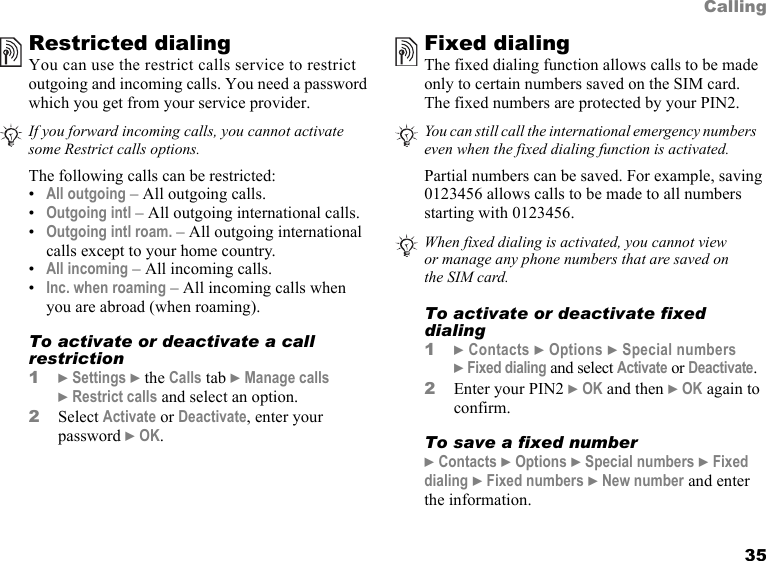 This is the Internet version of the user&apos;s guide. © Print only for private use. 35CallingRestricted dialingYou can use the restrict calls service to restrict outgoing and incoming calls. You need a password which you get from your service provider.  The following calls can be restricted:•All outgoing – All outgoing calls.•Outgoing intl – All outgoing international calls.•Outgoing intl roam. – All outgoing international calls except to your home country.•All incoming – All incoming calls.•Inc. when roaming – All incoming calls when you are abroad (when roaming).To activate or deactivate a call restriction1} Settings } the Calls tab } Manage calls } Restrict calls and select an option.2Select Activate or Deactivate, enter your password } OK.Fixed dialing The fixed dialing function allows calls to be made only to certain numbers saved on the SIM card. The fixed numbers are protected by your PIN2.Partial numbers can be saved. For example, saving 0123456 allows calls to be made to all numbers starting with 0123456. To activate or deactivate fixed dialing1} Contacts } Options } Special numbers } Fixed dialing and select Activate or Deactivate.2Enter your PIN2 } OK and then } OK again to confirm.To save a fixed number} Contacts } Options } Special numbers } Fixed dialing } Fixed numbers } New number and enter the information.If you forward incoming calls, you cannot activate some Restrict calls options.You can still call the international emergency numbers   even when the fixed dialing function is activated.When fixed dialing is activated, you cannot view or manage any phone numbers that are saved on the SIM card.
