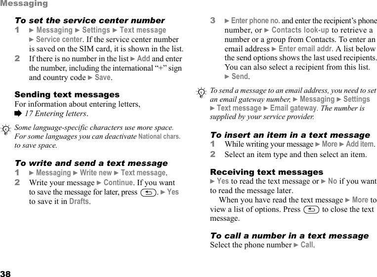 This is the Internet version of the user&apos;s guide. © Print only for private use.38MessagingTo set the service center number1} Messaging } Settings } Text message } Service center. If the service center number is saved on the SIM card, it is shown in the list.2If there is no number in the list } Add and enter the number, including the international “+” sign and country code } Save.Sending text messagesFor information about entering letters,% 17 Entering letters.     To write and send a text message1} Messaging } Write new } Text message.2Write your message } Continue. If you want to save the message for later, press  . } Yes to save it in Drafts.3} Enter phone no. and enter the recipient’s phone number, or } Contacts look-up to retrieve a number or a group from Contacts. To enter an email address } Enter email addr. A list below the send options shows the last used recipients. You can also select a recipient from this list. } Send.  To insert an item in a text message1While writing your message } More } Add item.2Select an item type and then select an item.Receiving text messages} Yes to read the text message or } No if you want to read the message later.When you have read the text message } More to view a list of options. Press   to close the text message.To call a number in a text messageSelect the phone number } Call.Some language-specific characters use more space. For some languages you can deactivate National chars. to save space. To send a message to an email address, you need to set an email gateway number, } Messaging } Settings } Text message } Email gateway. The number is supplied by your service provider.