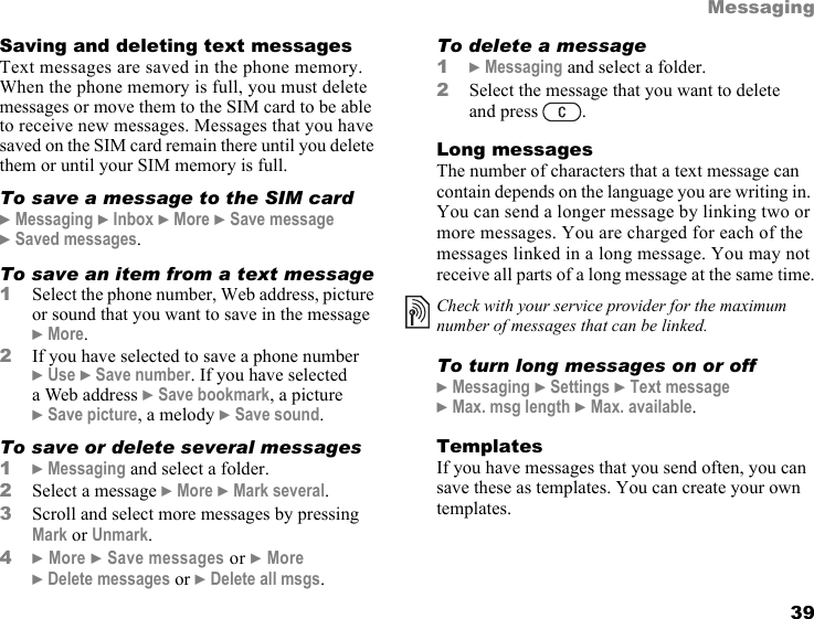 This is the Internet version of the user&apos;s guide. © Print only for private use. 39MessagingSaving and deleting text messagesText messages are saved in the phone memory. When the phone memory is full, you must delete messages or move them to the SIM card to be able to receive new messages. Messages that you have saved on the SIM card remain there until you delete them or until your SIM memory is full. To save a message to the SIM card} Messaging } Inbox } More } Save message } Saved messages.To save an item from a text message1Select the phone number, Web address, picture or sound that you want to save in the message } More.2If you have selected to save a phone number } Use } Save number. If you have selected a Web address } Save bookmark, a picture } Save picture, a melody } Save sound.To save or delete several messages1} Messaging and select a folder.2Select a message } More } Mark several.3Scroll and select more messages by pressing Mark or Unmark.4} More } Save messages or } More } Delete messages or } Delete all msgs.To delete a message1} Messaging and select a folder.2Select the message that you want to delete and press  .Long messagesThe number of characters that a text message can contain depends on the language you are writing in. You can send a longer message by linking two or more messages. You are charged for each of the messages linked in a long message. You may not receive all parts of a long message at the same time.To turn long messages on or off} Messaging } Settings } Text message } Max. msg length } Max. available.TemplatesIf you have messages that you send often, you can save these as templates. You can create your own templates.Check with your service provider for the maximum number of messages that can be linked.