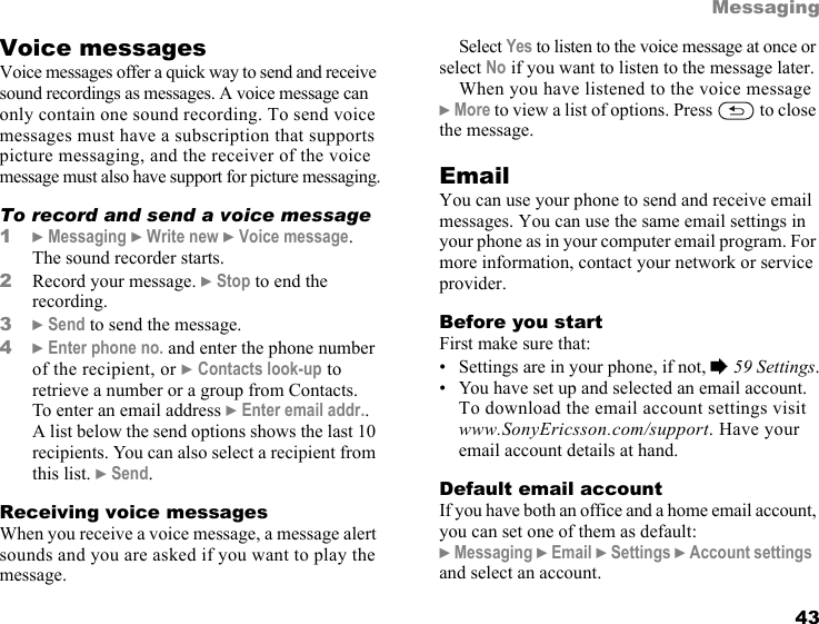 This is the Internet version of the user&apos;s guide. © Print only for private use. 43MessagingVoice messagesVoice messages offer a quick way to send and receive sound recordings as messages. A voice message can only contain one sound recording. To send voice messages must have a subscription that supports picture messaging, and the receiver of the voice message must also have support for picture messaging.To record and send a voice message1} Messaging } Write new } Voice message. The sound recorder starts.2Record your message. } Stop to end the recording.3} Send to send the message.4} Enter phone no. and enter the phone number of the recipient, or } Contacts look-up to retrieve a number or a group from Contacts. To enter an email address } Enter email addr.. A list below the send options shows the last 10 recipients. You can also select a recipient from this list. } Send.Receiving voice messagesWhen you receive a voice message, a message alert sounds and you are asked if you want to play the message.Select Yes to listen to the voice message at once or select No if you want to listen to the message later.When you have listened to the voice message } More to view a list of options. Press   to close the message.EmailYou can use your phone to send and receive email messages. You can use the same email settings in your phone as in your computer email program. For more information, contact your network or service provider.Before you startFirst make sure that:• Settings are in your phone, if not, % 59 Settings.• You have set up and selected an email account. To download the email account settings visit www.SonyEricsson.com/support. Have your email account details at hand.Default email accountIf you have both an office and a home email account, you can set one of them as default:} Messaging } Email } Settings } Account settings  and select an account.