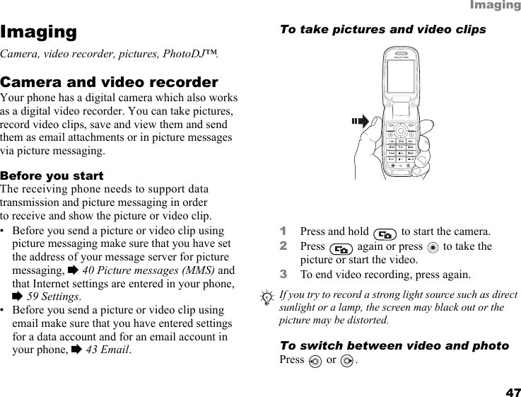 This is the Internet version of the user&apos;s guide. © Print only for private use. 47ImagingImagingCamera, video recorder, pictures, PhotoDJ™.Camera and video recorderYour phone has a digital camera which also works as a digital video recorder. You can take pictures, record video clips, save and view them and send them as email attachments or in picture messages via picture messaging.Before you startThe receiving phone needs to support data transmission and picture messaging in order to receive and show the picture or video clip.• Before you send a picture or video clip using picture messaging make sure that you have set the address of your message server for picture messaging, % 40 Picture messages (MMS) and that Internet settings are entered in your phone, % 59 Settings.• Before you send a picture or video clip using email make sure that you have entered settings for a data account and for an email account in your phone, % 43 Email.To take pictures and video clips   1Press and hold   to start the camera.2Press   again or press   to take the picture or start the video.3To end video recording, press again. To switch between video and photoPress  or .If you try to record a strong light source such as direct sunlight or a lamp, the screen may black out or the picture may be distorted.