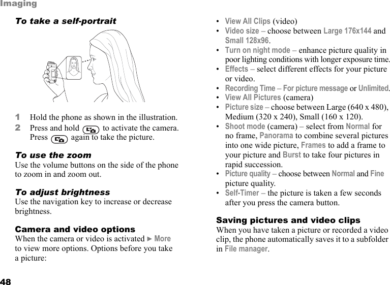 This is the Internet version of the user&apos;s guide. © Print only for private use.48ImagingTo take a self-portrait1Hold the phone as shown in the illustration. 2Press and hold   to activate the camera. Press   again to take the picture.To use the zoomUse the volume buttons on the side of the phone to zoom in and zoom out.To adjust brightnessUse the navigation key to increase or decrease brightness.Camera and video optionsWhen the camera or video is activated } More to view more options. Options before you take a picture:•View All Clips (video) •Video size – choose between Large 176x144 and Small 128x96.•Turn on night mode – enhance picture quality in poor lighting conditions with longer exposure time.•Effects – select different effects for your picture or video.•Recording Time – For picture message or Unlimited.•View All Pictures (camera)•Picture size – choose between Large (640 x 480), Medium (320 x 240), Small (160 x 120).•Shoot mode (camera) – select from Normal for no frame, Panorama to combine several pictures into one wide picture, Frames to add a frame to your picture and Burst to take four pictures in rapid succession.•Picture quality – choose between Normal and Fine picture quality.•Self-Timer – the picture is taken a few seconds after you press the camera button.Saving pictures and video clipsWhen you have taken a picture or recorded a video clip, the phone automatically saves it to a subfolder in File manager.