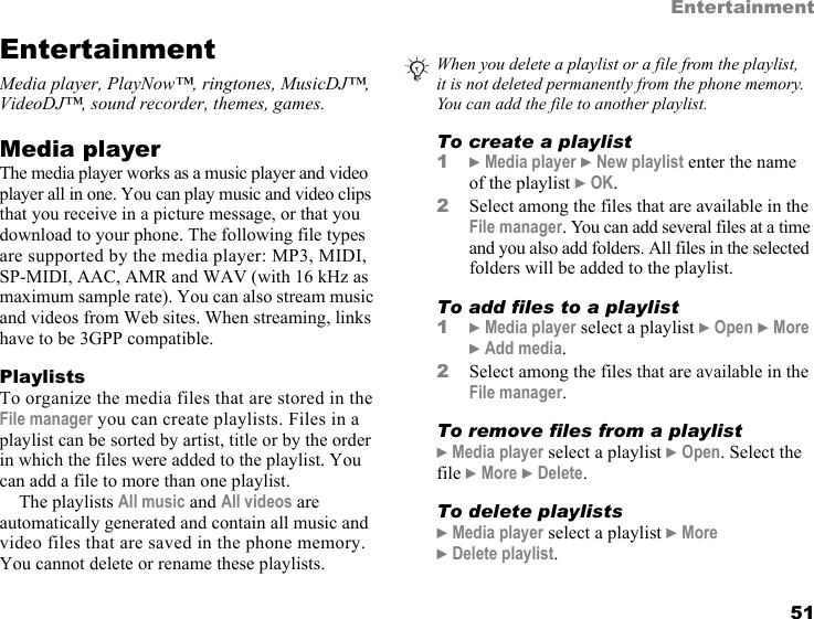 This is the Internet version of the user&apos;s guide. © Print only for private use. 51EntertainmentEntertainmentMedia player, PlayNow™, ringtones, MusicDJ™, VideoDJ™, sound recorder, themes, games.Media playerThe media player works as a music player and video player all in one. You can play music and video clips that you receive in a picture message, or that you download to your phone. The following file types are supported by the media player: MP3, MIDI, SP-MIDI, AAC, AMR and WAV (with 16 kHz as maximum sample rate). You can also stream music and videos from Web sites. When streaming, links have to be 3GPP compatible.PlaylistsTo organize the media files that are stored in the File manager you can create playlists. Files in a playlist can be sorted by artist, title or by the order in which the files were added to the playlist. You can add a file to more than one playlist.The playlists All music and All videos are automatically generated and contain all music and video files that are saved in the phone memory. You cannot delete or rename these playlists.To create a playlist1} Media player } New playlist enter the name of the playlist } OK.2Select among the files that are available in the File manager. You can add several files at a time and you also add folders. All files in the selected folders will be added to the playlist.To add files to a playlist1} Media player select a playlist } Open } More } Add media.2Select among the files that are available in the File manager.To remove files from a playlist} Media player select a playlist } Open. Select the file } More } Delete.To delete playlists} Media player select a playlist } More } Delete playlist.When you delete a playlist or a file from the playlist, it is not deleted permanently from the phone memory. You can add the file to another playlist.