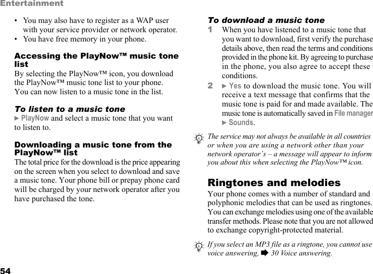 This is the Internet version of the user&apos;s guide. © Print only for private use.54Entertainment• You may also have to register as a WAP user with your service provider or network operator.• You have free memory in your phone.Accessing the PlayNow™ music tone listBy selecting the PlayNow™ icon, you download the PlayNow™ music tone list to your phone. You can now listen to a music tone in the list.To listen to a music tone} PlayNow and select a music tone that you want to listen to.Downloading a music tone from the PlayNow™ listThe total price for the download is the price appearing on the screen when you select to download and save a music tone. Your phone bill or prepay phone card will be charged by your network operator after you have purchased the tone.To download a music tone1When you have listened to a music tone that you want to download, first verify the purchase details above, then read the terms and conditions provided in the phone kit. By agreeing to purchase in the phone, you also agree to accept these conditions.2} Yes to download the music tone. You will receive a text message that confirms that the music tone is paid for and made available. The music tone is automatically saved in File manager } Sounds.Ringtones and melodiesYour phone comes with a number of standard and polyphonic melodies that can be used as ringtones. You can exchange melodies using one of the available transfer methods. Please note that you are not allowed to exchange copyright-protected material.The service may not always be available in all countries or when you are using a network other than your network operator´s – a message will appear to inform you about this when selecting the PlayNow™ icon.If you select an MP3 file as a ringtone, you cannot use voice answering, % 30 Voice answering.