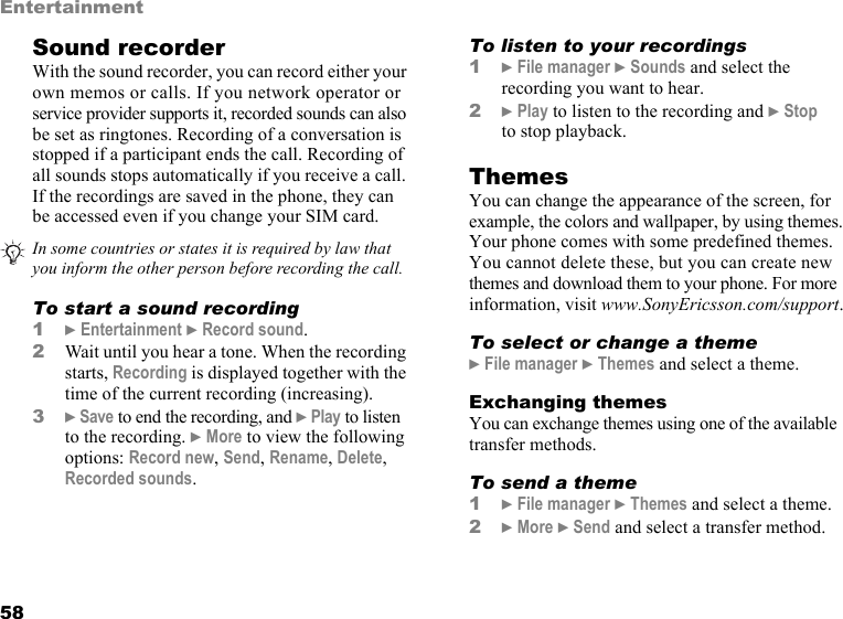 This is the Internet version of the user&apos;s guide. © Print only for private use.58EntertainmentSound recorderWith the sound recorder, you can record either your own memos or calls. If you network operator or service provider supports it, recorded sounds can also be set as ringtones. Recording of a conversation is stopped if a participant ends the call. Recording of all sounds stops automatically if you receive a call. If the recordings are saved in the phone, they can be accessed even if you change your SIM card. To start a sound recording1} Entertainment } Record sound.2Wait until you hear a tone. When the recording starts, Recording is displayed together with the time of the current recording (increasing). 3} Save to end the recording, and } Play to listen to the recording. } More to view the following options: Record new, Send, Rename, Delete, Recorded sounds.To listen to your recordings1} File manager } Sounds and select the recording you want to hear.2} Play to listen to the recording and } Stop to stop playback.ThemesYou can change the appearance of the screen, for example, the colors and wallpaper, by using themes. Your phone comes with some predefined themes. You cannot delete these, but you can create new themes and download them to your phone. For more information, visit www.SonyEricsson.com/support.To select or change a theme} File manager } Themes and select a theme.Exchanging themesYou can exchange themes using one of the available transfer methods.To send a theme1} File manager } Themes and select a theme.2} More } Send and select a transfer method.In some countries or states it is required by law that you inform the other person before recording the call.
