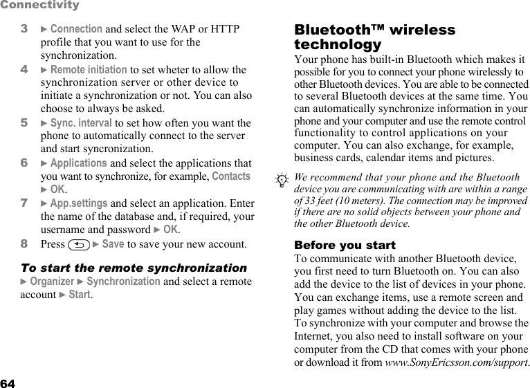 This is the Internet version of the user&apos;s guide. © Print only for private use.64Connectivity3} Connection and select the WAP or HTTP profile that you want to use for the synchronization.4} Remote initiation to set wheter to allow the synchronization server or other device to initiate a synchronization or not. You can also choose to always be asked.5} Sync. interval to set how often you want the phone to automatically connect to the server and start syncronization.6} Applications and select the applications that you want to synchronize, for example, Contacts } OK.7} App.settings and select an application. Enter the name of the database and, if required, your username and password } OK.8Press  } Save to save your new account.To start the remote synchronization} Organizer } Synchronization and select a remote account } Start.Bluetooth™ wireless technologyYour phone has built-in Bluetooth which makes it possible for you to connect your phone wirelessly to other Bluetooth devices. You are able to be connected to several Bluetooth devices at the same time. You can automatically synchronize information in your phone and your computer and use the remote control functionality to control applications on your computer. You can also exchange, for example, business cards, calendar items and pictures.   Before you startTo communicate with another Bluetooth device, you first need to turn Bluetooth on. You can also add the device to the list of devices in your phone. You can exchange items, use a remote screen and play games without adding the device to the list. To synchronize with your computer and browse the Internet, you also need to install software on your computer from the CD that comes with your phone or download it from www.SonyEricsson.com/support.We recommend that your phone and the Bluetooth device you are communicating with are within a range of 33 feet (10 meters). The connection may be improved if there are no solid objects between your phone and the other Bluetooth device.