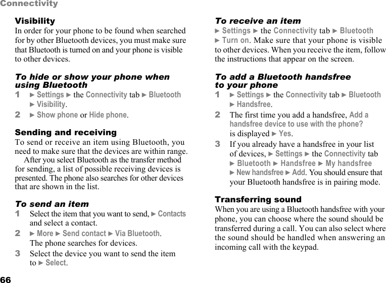 This is the Internet version of the user&apos;s guide. © Print only for private use.66ConnectivityVisibilityIn order for your phone to be found when searched for by other Bluetooth devices, you must make sure that Bluetooth is turned on and your phone is visible to other devices.To hide or show your phone when using Bluetooth1} Settings } the Connectivity tab } Bluetooth } Visibility.2} Show phone or Hide phone.Sending and receivingTo send or receive an item using Bluetooth, you need to make sure that the devices are within range.After you select Bluetooth as the transfer method for sending, a list of possible receiving devices is presented. The phone also searches for other devices that are shown in the list.To send an item1Select the item that you want to send, } Contacts and select a contact.2} More } Send contact } Via Bluetooth. The phone searches for devices. 3Select the device you want to send the item to } Select.To receive an item} Settings } the Connectivity tab } Bluetooth } Turn on. Make sure that your phone is visible to other devices. When you receive the item, follow the instructions that appear on the screen.To add a Bluetooth handsfree to your phone1} Settings } the Connectivity tab } Bluetooth } Handsfree. 2The first time you add a handsfree, Add a handsfree device to use with the phone? is displayed } Yes. 3If you already have a handsfree in your list of devices, } Settings } the Connectivity tab } Bluetooth } Handsfree } My handsfree } New handsfree } Add. You should ensure that your Bluetooth handsfree is in pairing mode.Transferring soundWhen you are using a Bluetooth handsfree with your phone, you can choose where the sound should be transferred during a call. You can also select where the sound should be handled when answering an incoming call with the keypad.