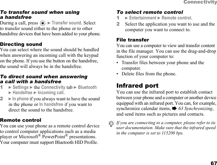 This is the Internet version of the user&apos;s guide. © Print only for private use. 67ConnectivityTo transfer sound when using a handsfreeDuring a call, press } Transfer sound. Select to transfer sound either to the phone or to other handsfree devices that have been added to your phone.Directing soundYou can select where the sound should be handled when answering an incoming call with the keypad on the phone. If you use the button on the handsfree, the sound will always be in the handsfree.To direct sound when answering a call with a handsfree1} Settings } the Connectivity tab } Bluetooth } Handsfree } Incoming call.2} In phone if you always want to have the sound in the phone or In handsfree if you want to direct the sound to the handsfree.Remote controlYou can use your phone as a remote control device to control computer applications such as a media player or Microsoft® PowerPoint® presentations. Your computer must support Bluetooth HID Profile.To select remote control1} Entertainment } Remote control.2Select the application you want to use and the computer you want to connect to.File transferYou can use a computer to view and transfer content in the file manager. You can use the drag-and-drop function of your computer to:• Transfer files between your phone and the computer.• Delete files from the phone.Infrared portYou can use the infrared port to establish contact between your phone and a computer or another device equipped with an infrared port. You can, for example, synchronize calendar items, % 63 Synchronizing, and send items such as pictures and contacts. If you are connecting to a computer, please refer to its user documentation. Make sure that the infrared speed in the computer is set to 115200 bps.