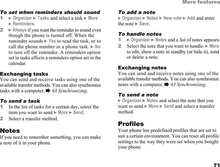 This is the Internet version of the user&apos;s guide. © Print only for private use. 71More featuresTo set when reminders should sound1} Organizer } Tasks and select a task } More } Reminders.2} Always if you want the reminder to sound even though the phone is turned off. When the reminder sounds } Yes to read the task, or to call the phone number in a phone task. } No to turn off the reminder. A reminders option set in tasks affects a reminders option set in the calendar.Exchanging tasksYou can send and receive tasks using one of the available transfer methods. You can also synchronize tasks with a computer, % 63 Synchronizing.To send a task 1In the list of tasks for a certain day, select the item you want to send } More } Send.2Select a transfer method.NotesIf you need to remember something, you can make a note of it in your phone.To add a note} Organizer } Notes } New note } Add and enter the note } Save.To handle notes1} Organizer } Notes and a list of notes appears.2Select the note that you want to handle. } More to edit, show a note in standby (or hide it), send or delete a note.Exchanging notesYou can send and receive notes using one of the available transfer methods. You can also synchronize notes with a computer, % 63 Synchronizing.To send a note} Organizer } Notes and select the note that you want to send } More } Send and select a transfer method.ProfilesYour phone has predefined profiles that are set to suit a certain environment. You can reset all profile settings to the way they were set when you bought your phone.