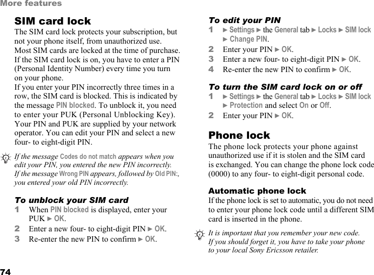 This is the Internet version of the user&apos;s guide. © Print only for private use.74More featuresSIM card lockThe SIM card lock protects your subscription, but not your phone itself, from unauthorized use.Most SIM cards are locked at the time of purchase. If the SIM card lock is on, you have to enter a PIN (Personal Identity Number) every time you turn on your phone.If you enter your PIN incorrectly three times in a row, the SIM card is blocked. This is indicated by the message PIN blocked. To unblock it, you need to enter your PUK (Personal Unblocking Key). Your PIN and PUK are supplied by your network operator. You can edit your PIN and select a new four- to eight-digit PIN. To unblock your SIM card 1When PIN blocked is displayed, enter your PUK } OK.2Enter a new four- to eight-digit PIN } OK.3Re-enter the new PIN to confirm } OK.To edit your PIN1} Settings } the General tab } Locks } SIM lock } Change PIN.2Enter your PIN } OK.3Enter a new four- to eight-digit PIN } OK.4Re-enter the new PIN to confirm } OK.To turn the SIM card lock on or off1} Settings } the General tab } Locks } SIM lock } Protection and select On or Off.2Enter your PIN } OK.Phone lockThe phone lock protects your phone against unauthorized use if it is stolen and the SIM card is exchanged. You can change the phone lock code (0000) to any four- to eight-digit personal code.Automatic phone lockIf the phone lock is set to automatic, you do not need to enter your phone lock code until a different SIM card is inserted in the phone.If the message Codes do not match appears when you edit your PIN, you entered the new PIN incorrectly. If the message Wrong PIN appears, followed by Old PIN:, you entered your old PIN incorrectly.It is important that you remember your new code. If you should forget it, you have to take your phone to your local Sony Ericsson retailer.