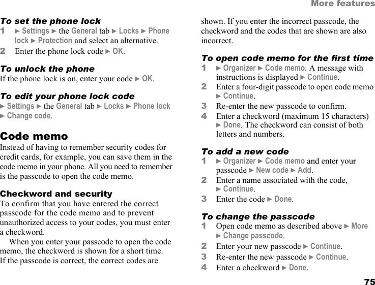 This is the Internet version of the user&apos;s guide. © Print only for private use. 75More featuresTo set the phone lock1} Settings } the General tab } Locks } Phone lock } Protection and select an alternative.2Enter the phone lock code } OK.To unlock the phoneIf the phone lock is on, enter your code } OK.To edit your phone lock code} Settings } the General tab } Locks } Phone lock } Change code.Code memoInstead of having to remember security codes for credit cards, for example, you can save them in the code memo in your phone. All you need to remember is the passcode to open the code memo.Checkword and securityTo confirm that you have entered the correct passcode for the code memo and to prevent unauthorized access to your codes, you must enter a checkword.When you enter your passcode to open the code memo, the checkword is shown for a short time. If the passcode is correct, the correct codes are shown. If you enter the incorrect passcode, the checkword and the codes that are shown are also incorrect.To open code memo for the first time1} Organizer } Code memo. A message with instructions is displayed } Continue.2Enter a four-digit passcode to open code memo } Continue.3Re-enter the new passcode to confirm.4Enter a checkword (maximum 15 characters) } Done. The checkword can consist of both letters and numbers.To add a new code1} Organizer } Code memo and enter your passcode } New code } Add.2Enter a name associated with the code, } Continue.3Enter the code } Done.To change the passcode1Open code memo as described above } More } Change passcode.2Enter your new passcode } Continue.3Re-enter the new passcode } Continue.4Enter a checkword } Done.