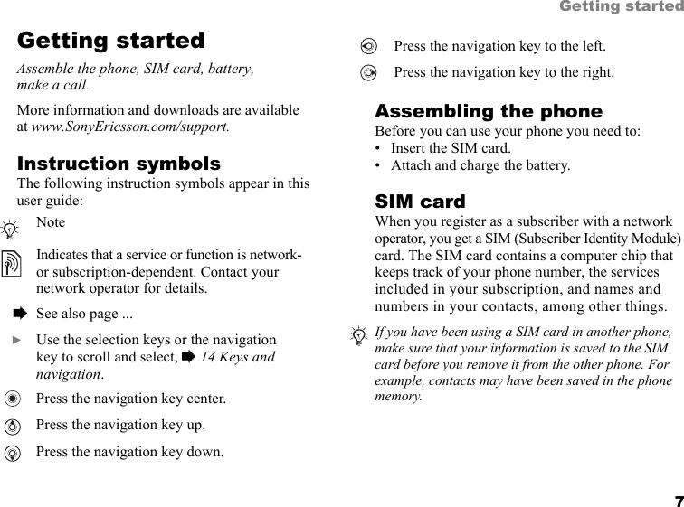 This is the Internet version of the user&apos;s guide. © Print only for private use. 7Getting startedGetting startedAssemble the phone, SIM card, battery, make a call.More information and downloads are available at www.SonyEricsson.com/support.Instruction symbolsThe following instruction symbols appear in this user guide:Assembling the phoneBefore you can use your phone you need to:• Insert the SIM card.• Attach and charge the battery.SIM cardWhen you register as a subscriber with a network operator, you get a SIM (Subscriber Identity Module) card. The SIM card contains a computer chip that keeps track of your phone number, the services included in your subscription, and names and numbers in your contacts, among other things.NoteIndicates that a service or function is network- or subscription-dependent. Contact your network operator for details.  % See also page ...  } Use the selection keys or the navigation key to scroll and select, % 14 Keys and navigation.Press the navigation key center.Press the navigation key up.Press the navigation key down.Press the navigation key to the left.Press the navigation key to the right.If you have been using a SIM card in another phone, make sure that your information is saved to the SIM card before you remove it from the other phone. For example, contacts may have been saved in the phone memory.