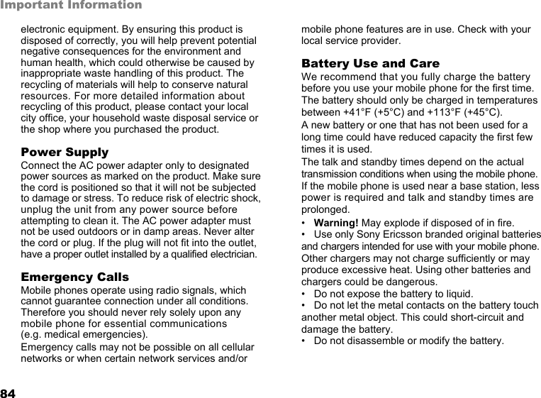 This is the Internet version of the user&apos;s guide. © Print only for private use. 83Important Informationof the phone or when used with the original Sony Ericsson body worn accessory intended for this phone. Use of other accessories may not ensure compliance with FCC RF exposure guidelines.A separate leaflet with SAR information for this mobile phone model is included with the material that comes with this mobile phone. This information can also be found, together with more information on radio frequency exposure and SAR, on: www.sonyericsson.com.DrivingPlease check if local laws and regulations restrict the use of mobile phones while driving or require drivers to use handsfree solutions. We recommend that you use only Sony Ericsson handsfree solutions intended for use with your product. Please note that because of possible interference to electronic equipment, some vehicle manufacturers forbid the use of mobile phones in their vehicles unless a handsfree kit with an external antenna supports the installation. Always give full attention to driving and pull off the road and park before making or answering a call if driving conditions so require. Personal Medical DevicesMobile phones may affect the operation of cardiac pacemakers and other implanted equipment. Please avoid placing the mobile phone over the pacemaker, e.g. in your breast pocket. When using the mobile phone, place it at the ear opposite the pacemaker. If a minimum distance of 6 inches (15 cm) is kept between the mobile phone and the pacemaker, the risk of interference is limited. If you have any reason to suspect that interference is taking place, immediately turn off your mobile phone. Contact your cardiologist for more information. For other medical devices, please consult the manufacturer of the device.CHILDRENDO NOT ALLOW CHILDREN TO PLAY WITH YOUR MOBILE PHONE OR ITS ACCESSORIES. THEY COULD HURT THEMSELVES OR OTHERS, OR COULD ACCIDENTALLY DAMAGE THE MOBILE PHONE OR ACCESSORY. YOUR MOBILE PHONE OR ITS ACCESSORY MAY CONTAIN SMALL PARTS THAT COULD BE DETACHED AND CREATE A CHOKING HAZARD.Disposal of old electrical &amp; electronic equipment This symbol on the product or on its packaging indicates that this product shall not be treated as household waste. Instead it shall be handed over to the applicable collection point for the recycling of electrical and 