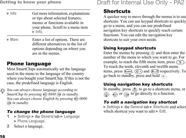 16Getting to know your phone Draft for Internal Use Only - PA2Phone languageMost SmartChips automatically set the language used in the menu to the language of the country where you bought your SmartChip. If this is not the case, the predefined language is English.To change the phone language1}Settings }the General tab }Language }Phone Language.2Select a language.ShortcutsA quicker way to move through the menus is to use shortcuts. You can use keypad shortcuts to quickly go to a menu, and you can use predefined navigation key shortcuts to quickly reach certain functions. You can edit the navigation key shortcuts to suit your own needs.Using keypad shortcutsEnter the menus by pressing   and then enter the number of the menu to which you want to go. For example, to reach the fifth menu item, press  . To reach the tenth, eleventh and twelfth menu items, press  ,   and   respectively. To go back to standby, press and hold  .Using navigation key shortcutsIn standby, press   to go to a shortcuts menu, or ,   or   to go directly to a function.To edit a navigation key shortcut}Settings }the General tab }Shortcuts and select which shortcut you want to edit }Edit.}Info Get more information, explanations or tips about selected features, menus or functions available in your phone. Scroll to a menu item }Info.}More Enter a list of options. There are different alternatives in the list of options depending on where you are in the menus.You can always choose language according to SmartChip by pressing   8888   in standby.You can always choose English by pressing   0000  in standby.