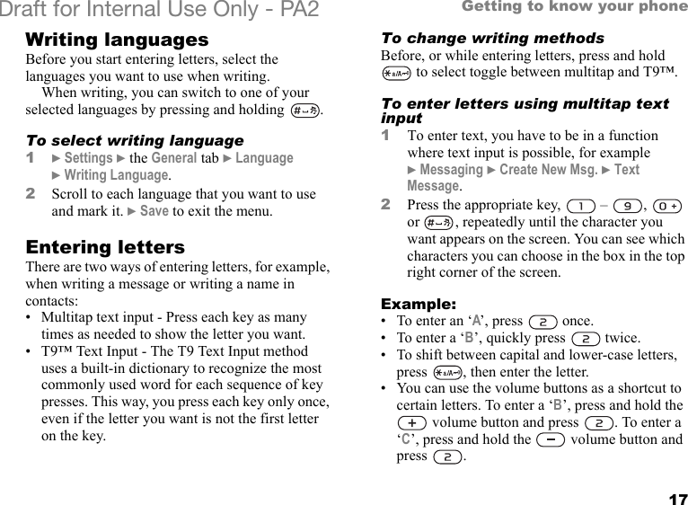17Getting to know your phoneDraft for Internal Use Only - PA2 Writing languagesBefore you start entering letters, select the languages you want to use when writing.When writing, you can switch to one of your selected languages by pressing and holding  .To select writing language1}Settings }the General tab }Language }Writing Language.2Scroll to each language that you want to use and mark it. }Save to exit the menu.Entering lettersThere are two ways of entering letters, for example, when writing a message or writing a name in contacts:• Multitap text input - Press each key as many times as needed to show the letter you want.• T9™ Text Input - The T9 Text Input method uses a built-in dictionary to recognize the most commonly used word for each sequence of key presses. This way, you press each key only once, even if the letter you want is not the first letter on the key.To change writing methodsBefore, or while entering letters, press and hold  to select toggle between multitap and T9™.To enter letters using multitap text input1To enter text, you have to be in a function where text input is possible, for example }Messaging }Create New Msg. }Text Message.2Press the appropriate key,   –  ,   or  , repeatedly until the character you want appears on the screen. You can see which characters you can choose in the box in the top right corner of the screen.Example:• To enter an ‘A’, press   once.• To enter a ‘B’, quickly press   twice.• To shift between capital and lower-case letters, press  , then enter the letter.• You can use the volume buttons as a shortcut to certain letters. To enter a ‘B’, press and hold the  volume button and press  . To enter a ‘C’, press and hold the   volume button and press .