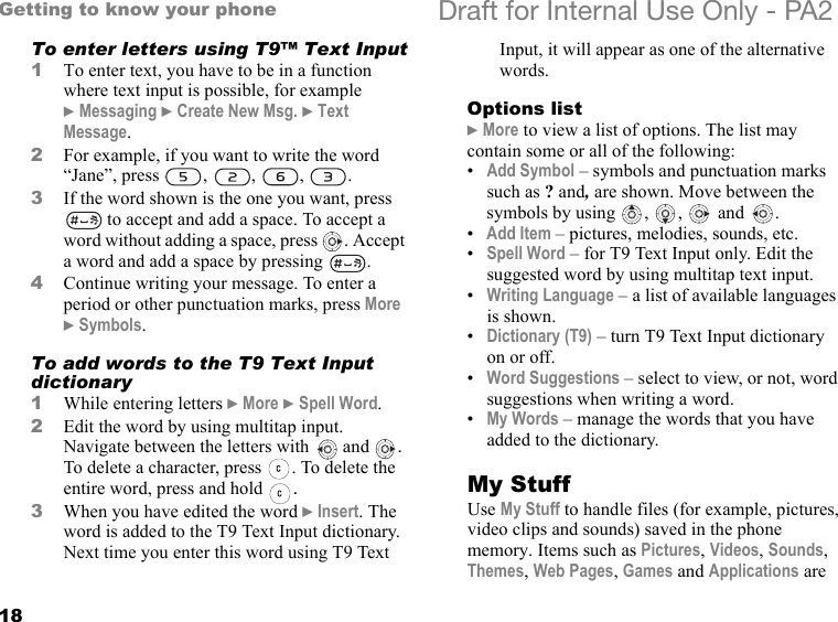 18Getting to know your phone Draft for Internal Use Only - PA2To enter letters using T9™ Text Input1To enter text, you have to be in a function where text input is possible, for example }Messaging }Create New Msg. }Text Message.2For example, if you want to write the word “Jane”, press , , , .3If the word shown is the one you want, press  to accept and add a space. To accept a word without adding a space, press  . Accept a word and add a space by pressing  .4Continue writing your message. To enter a period or other punctuation marks, press More }Symbols.To add words to the T9 Text Input dictionary1While entering letters }More }Spell Word.2Edit the word by using multitap input. Navigate between the letters with  and  . To delete a character, press  . To delete the entire word, press and hold  .3When you have edited the word }Insert. The word is added to the T9 Text Input dictionary. Next time you enter this word using T9 Text Input, it will appear as one of the alternative words.Options list}More to view a list of options. The list may contain some or all of the following:•Add Symbol – symbols and punctuation marks such as ? and, are shown. Move between the symbols by using  ,  ,   and  .•Add Item – pictures, melodies, sounds, etc.•Spell Word – for T9 Text Input only. Edit the suggested word by using multitap text input.•Writing Language – a list of available languages is shown.•Dictionary (T9) – turn T9 Text Input dictionary on or off.•Word Suggestions – select to view, or not, word suggestions when writing a word.•My Words – manage the words that you have added to the dictionary.My StuffUse My Stuff to handle files (for example, pictures, video clips and sounds) saved in the phone memory. Items such as Pictures, Videos, Sounds, Themes, Web Pages, Games and Applications are 