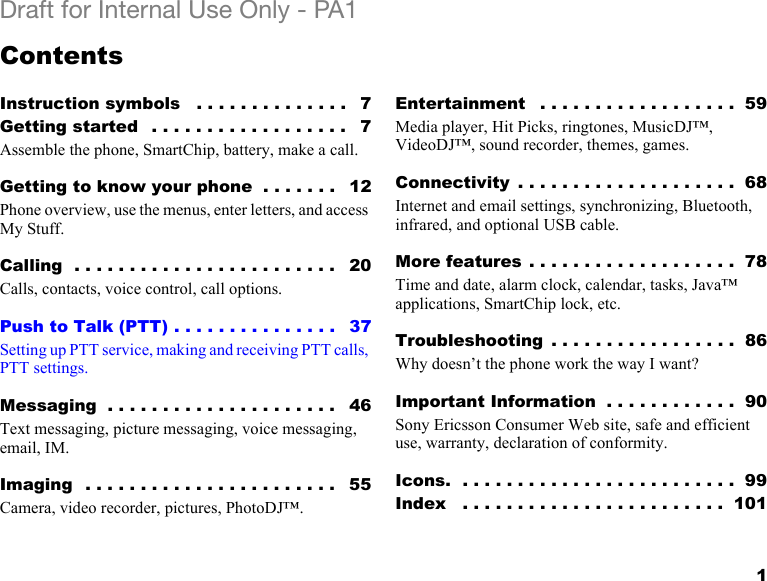 1Draft for Internal Use Only - PA1ContentsInstruction symbols   . . . . . . . . . . . . . .   7Getting started   . . . . . . . . . . . . . . . . . .   7Assemble the phone, SmartChip, battery, make a call.Getting to know your phone  . . . . . . .   12Phone overview, use the menus, enter letters, and access My Stuff.Calling  . . . . . . . . . . . . . . . . . . . . . . . .   20Calls, contacts, voice control, call options.Push to Talk (PTT) . . . . . . . . . . . . . . .   37Setting up PTT service, making and receiving PTT calls, PTT settings.Messaging  . . . . . . . . . . . . . . . . . . . . .   46Text messaging, picture messaging, voice messaging, email, IM.Imaging  . . . . . . . . . . . . . . . . . . . . . . .   55Camera, video recorder, pictures, PhotoDJ™.Entertainment   . . . . . . . . . . . . . . . . . .  59Media player, Hit Picks, ringtones, MusicDJ™, VideoDJ™, sound recorder, themes, games.Connectivity  . . . . . . . . . . . . . . . . . . . .  68Internet and email settings, synchronizing, Bluetooth, infrared, and optional USB cable.More features . . . . . . . . . . . . . . . . . . .  78Time and date, alarm clock, calendar, tasks, Java™ applications, SmartChip lock, etc.Troubleshooting  . . . . . . . . . . . . . . . . .  86Why doesn’t the phone work the way I want?Important Information  . . . . . . . . . . . .  90Sony Ericsson Consumer Web site, safe and efficient use, warranty, declaration of conformity.Icons.  . . . . . . . . . . . . . . . . . . . . . . . . .  99Index   . . . . . . . . . . . . . . . . . . . . . . . .  101