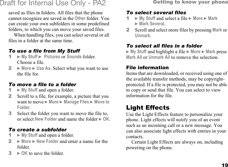 19Getting to know your phoneDraft for Internal Use Only - PA2 saved as files in folders. All files that the phone cannot recognize are saved in the Other folder. You can create your own subfolders in some predefined folders, to which you can move your saved files.When handling files, you can select several or all files in a folder at the same time.To use a file from My Stuff1}My Stuff } Pictures or Sounds folder. Choose a file.2}More }Use As. Select what you want to use the file for.To move a file to a folder1}My Stuff and open a folder.2Scroll to a file, for example, a picture that you want to move }More }Manage Files }Move to Folder.3Select the folder you want to move the file to, or select New Folder and name the folder }OK.To create a subfolder1}My Stuff and open a folder.2}More }New Folder and enter a name for the folder.3}OK to save the folder.To select several files1}My Stuff and select a file }More }Mark }Mark Several.2Scroll and select more files by pressing Mark or Unmark.To select all files in a folder}My Stuff and highlight a file }More }Mark press Mark All or Unmark All to remove the selection.File informationItems that are downloaded, or received using one of the available transfer methods, may be copyright-protected. If a file is protected, you may not be able to copy or send that file. You can select to view information for the file.Light EffectsUse the Light Effects feature to personalize your phone. Light effects will notify you of an event such as an incoming call or a new message. You can also associate light effects with entries in your contacts.Certain Light Effects are always on, including powering on the phone.