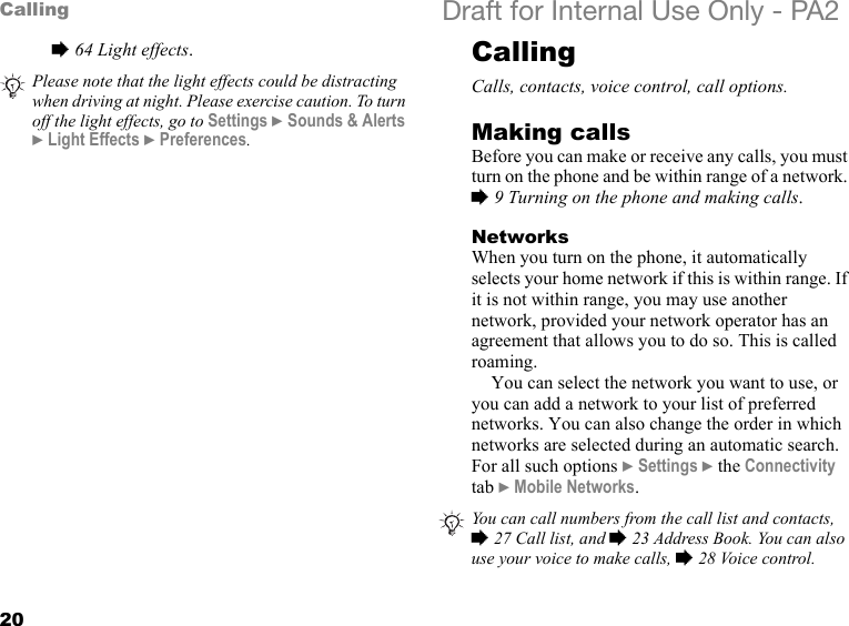 20Calling Draft for Internal Use Only - PA2%64 Light effects.CallingCalls, contacts, voice control, call options.Making callsBefore you can make or receive any calls, you must turn on the phone and be within range of a network. %9 Turning on the phone and making calls.NetworksWhen you turn on the phone, it automatically selects your home network if this is within range. If it is not within range, you may use another network, provided your network operator has an agreement that allows you to do so. This is called roaming.You can select the network you want to use, or you can add a network to your list of preferred networks. You can also change the order in which networks are selected during an automatic search. For all such options }Settings }the Connectivity tab }Mobile Networks.Please note that the light effects could be distracting when driving at night. Please exercise caution. To turn off the light effects, go to Settings }Sounds &amp; Alerts }Light Effects }Preferences.You can call numbers from the call list and contacts, %27 Call list, and %23 Address Book. You can also use your voice to make calls, %28 Voice control.