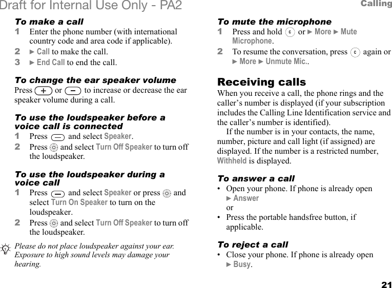 21CallingDraft for Internal Use Only - PA2 To make a call1Enter the phone number (with international country code and area code if applicable).2}Call to make the call.3}End Call to end the call.To change the ear speaker volumePress   or   to increase or decrease the ear speaker volume during a call.To use the loudspeaker before a voice call is connected1Press   and select Speaker.2Press  and select Turn Off Speaker to turn off the loudspeaker.To use the loudspeaker during a voice call1Press   and select Speaker or press   and select Turn On Speaker to turn on the loudspeaker.2Press  and select Turn Off Speaker to turn off the loudspeaker.To mute the microphone1Press and hold   or }More }Mute Microphone.2To resume the conversation, press   again or }More }Unmute Mic..Receiving callsWhen you receive a call, the phone rings and the caller’s number is displayed (if your subscription includes the Calling Line Identification service and the caller’s number is identified).If the number is in your contacts, the name, number, picture and call light (if assigned) are displayed. If the number is a restricted number, Withheld is displayed.To answer a call• Open your phone. If phone is already open }Answeror• Press the portable handsfree button, if applicable.To reject a call• Close your phone. If phone is already open }Busy.Please do not place loudspeaker against your ear. Exposure to high sound levels may damage your hearing. 