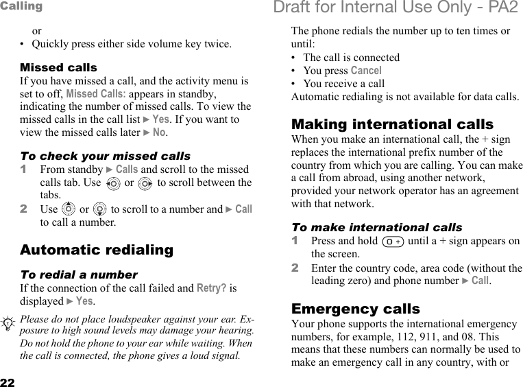 22Calling Draft for Internal Use Only - PA2or• Quickly press either side volume key twice.Missed callsIf you have missed a call, and the activity menu is set to off, Missed Calls: appears in standby, indicating the number of missed calls. To view the missed calls in the call list }Yes. If you want to view the missed calls later }No.To check your missed calls1From standby }Calls and scroll to the missed calls tab. Use   or   to scroll between the tabs.2Use   or   to scroll to a number and }Call to call a number.Automatic redialingTo redial a numberIf the connection of the call failed and Retry? is displayed }Yes.The phone redials the number up to ten times or until:• The call is connected• You press Cancel• You receive a callAutomatic redialing is not available for data calls.Making international callsWhen you make an international call, the + sign replaces the international prefix number of the country from which you are calling. You can make a call from abroad, using another network, provided your network operator has an agreement with that network.To make international calls1Press and hold   until a + sign appears on the screen.2Enter the country code, area code (without the leading zero) and phone number }Call.Emergency callsYour phone supports the international emergency numbers, for example, 112, 911, and 08. This means that these numbers can normally be used to make an emergency call in any country, with or Please do not place loudspeaker against your ear. Ex-posure to high sound levels may damage your hearing.Do not hold the phone to your ear while waiting. When the call is connected, the phone gives a loud signal.