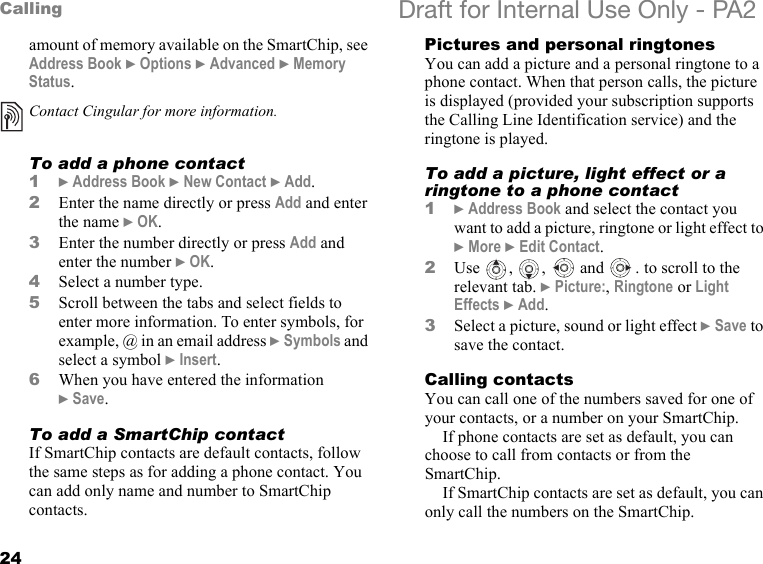 24Calling Draft for Internal Use Only - PA2amount of memory available on the SmartChip, see Address Book }Options }Advanced }Memory Status.To add a phone contact1}Address Book }New Contact }Add.2Enter the name directly or press Add and enter the name }OK.3Enter the number directly or press Add and enter the number }OK.4Select a number type.5Scroll between the tabs and select fields to enter more information. To enter symbols, for example, @ in an email address }Symbols and select a symbol }Insert.6When you have entered the information }Save.To add a SmartChip contactIf SmartChip contacts are default contacts, follow the same steps as for adding a phone contact. You can add only name and number to SmartChip contacts.Pictures and personal ringtonesYou can add a picture and a personal ringtone to a phone contact. When that person calls, the picture is displayed (provided your subscription supports the Calling Line Identification service) and the ringtone is played.To add a picture, light effect or a ringtone to a phone contact1}Address Book and select the contact you want to add a picture, ringtone or light effect to }More }Edit Contact.2Use , ,  and  . to scroll to the relevant tab. }Picture:, Ringtone or Light Effects }Add.3Select a picture, sound or light effect }Save to save the contact.Calling contactsYou can call one of the numbers saved for one of your contacts, or a number on your SmartChip.If phone contacts are set as default, you can choose to call from contacts or from the SmartChip.If SmartChip contacts are set as default, you can only call the numbers on the SmartChip.Contact Cingular for more information.